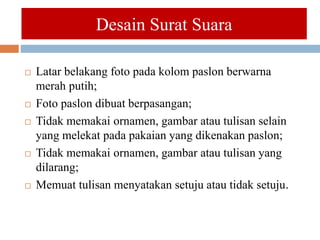 Desain Surat Suara
 Latar belakang foto pada kolom paslon berwarna
merah putih;
 Foto paslon dibuat berpasangan;
 Tidak memakai ornamen, gambar atau tulisan selain
yang melekat pada pakaian yang dikenakan paslon;
 Tidak memakai ornamen, gambar atau tulisan yang
dilarang;
 Memuat tulisan menyatakan setuju atau tidak setuju.
 
