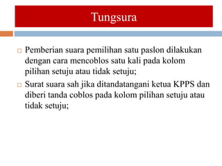  Pemberian suara pemilihan satu paslon dilakukan
dengan cara mencoblos satu kali pada kolom
pilihan setuju atau tidak setuju;
 Surat suara sah jika ditandatangani ketua KPPS dan
diberi tanda coblos pada kolom pilihan setuju atau
tidak setuju;
Tungsura
 