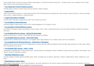pdfcrowd.comopen in browser PRO version Are you a developer? Try out the HTML to PDF API
Serves legal clients across the states of Illinois and Indiana in the field of personal injury law. Includes online case evaluation form to help
legal clients receive personalized assistance.
Las Vegas Sex Crime Criminal Lawyers
Provides legal counsel to clients faced with sex offense criminal charges.
Legal Advice
Offers free and paid answers to online legal questions from licensed attorney professionals. Also includes a lawyer directory, attorney ratings
and reviews, a legal dictionary, a blog and more.
Legal Information Institute
Provides legal information organized by topic from Cornell Law School.
Los Angeles Criminal Attorney
Attorney Gregory Caplan assists clients with criminal allegations in LA Superior Courts.
Los Angeles Criminal Defense Lawyer
Law Offices of Gregory Caplan specializing in drug charges, theft crimes, suspended licenses, local and state violations related to business,
and more.
Los Angeles Divorce Lawyer - Berenji & Associates
Berenji & Associates is a divorce and family law firm serving Los Angeles.
Los Angeles Divorce Lawyer - Korol and Velen
Experienced & certified divorce lawyer in Los Angeles offers legal assistance for complex cases and free consultation.
Los Angeles Drunk Driving Attorney - Ambrosio E. Rodriguez
Qualified DUI attorney trained from the Department of Justice and the California Highway Patrol provides legal assistance in DUI cases. Offers
free consultation over phone.
Los Angeles DUI Lawyer - Hart J. Levin
Specialized in handling DUI / drunk driving cases, criminal defense and litigation matters. Website includes attorney profiles, testimonials, case
results, and 24/7 emergency support.
Mayfield Settlement Loans
Provides litigation funding against pending injury claims, including auto accidents, dog bites, workers compensation claims, malpractice, and
more.
Mesothelioma Cancer News
Offers latest news articles, clinical trial information, and press releases by the nations reputed mesothelioma lawyers and asbestos attorneys.
 