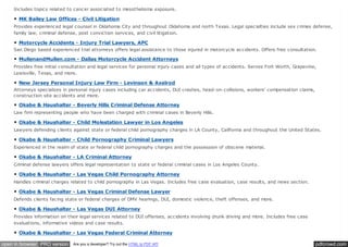 pdfcrowd.comopen in browser PRO version Are you a developer? Try out the HTML to PDF API
Includes topics related to cancer associated to mesothelioma exposure.
MK Bailey Law Offices - Civil Litigation
Provides experienced legal counsel in Oklahoma City and throughout Oklahoma and north Texas. Legal specialties include sex crimes defense,
family law, criminal defense, post conviction services, and civil litigation.
Motorcycle Accidents - Injury Trial Lawyers, APC
San Diego based experienced trial attorneys offers legal assistance to those injured in motorcycle accidents. Offers free consultation.
MullenandMullen.com - Dallas Motorcycle Accident Attorneys
Provides free initial consultation and legal services for personal injury cases and all types of accidents. Serves Fort Worth, Grapevine,
Lewisville, Texas, and more.
New Jersey Personal Injury Law Firm - Levinson & Axelrod
Attorneys specializes in personal injury cases including car accidents, DUI crashes, head-on-collisions, workers’ compensation claims,
construction site accidents and more.
Okabe & Haushalter - Beverly Hills Criminal Defense Attorney
Law firm representing people who have been charged with criminal cases in Beverly Hills.
Okabe & Haushalter - Child Molestation Lawyer in Los Angeles
Lawyers defending clients against state or federal child pornography charges in LA County, California and throughout the United States.
Okabe & Haushalter - Child Pornography Criminal Lawyers
Experienced in the realm of state or federal child pornography charges and the possession of obscene material.
Okabe & Haushalter - LA Criminal Attorney
Criminal defense lawyers offers legal representation to state or federal criminal cases in Los Angeles County.
Okabe & Haushalter - Las Vegas Child Pornography Attorney
Handles criminal charges related to child pornography in Las Vegas. Includes free case evaluation, case results, and news section.
Okabe & Haushalter - Las Vegas Criminal Defense Lawyer
Defends clients facing state or federal charges of DMV hearings, DUI, domestic violence, theft offenses, and more.
Okabe & Haushalter - Las Vegas DUI Attorney
Provides information on their legal services related to DUI offenses, accidents involving drunk driving and more. Includes free case
evaluations, informative videos and case results.
Okabe & Haushalter - Las Vegas Federal Criminal Attorney
 