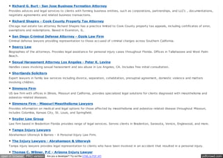 pdfcrowd.comopen in browser PRO version Are you a developer? Try out the HTML to PDF API
Richard G. Burt - San Jose Business Formation Attorney
Provides advices and legal services to clients with forming business entities, such as corporations, partnerships, and LLC'c , documentations,
negotiate agreements and related business transactions.
Richard Shapiro - Cook County Property Tax Attorney
Chicago real estate tax attorney Richard Shapiro has a practice limited to Cook County property tax appeals, including certificates of error,
exemptions and redemptions. Based in Evanston, IL.
San Diego Criminal Defense Attorney - Ozols Law Firm
Criminal defense lawyers providing representation to those accused of criminal charges across Southern California.
Searcy Law
Biographies of the attorneys. Provides legal assistance for personal injury cases throughout Florida. Offices in Tallahassee and West Palm
Beach.
Sexual Harassment Attorney Los Angeles - Peter K. Levine
Handles cases involving sexual harassment and sex abuse in Los Angeles, CA. Includes free initial consultation.
Shortlands Solicitors
Expert lawyers in family law services including divorce, separation, cohabitation, prenuptial agreement, domestic violence and matters
involving children.
Simmons Firm
US law firm with offices in Illinois, Missouri and California, provides specialized legal solutions for clients diagnosed with mesothelioma and
asbestos-related diseases.
Simmons Firm - Missouri Mesothelioma Lawyers
Provides information on medical and legal options for those affected by mesothelioma and asbestos-related disease throughout Missouri,
includes Columbia, Kansas City, St. Louis, and Springfield.
Snyder Law Group
Law firm based in Bradenton Florida provides range of legal services. Serves clients in Bradenton, Sarasota, Venice, Englewood, and more.
Tampa Injury Lawyers
Abrahamson Uiterwyk & Barnes - A Personal Injury Law Firm.
The Injury Lawyers - Abrahamson & Uiterwyk
Tampa injury lawyers provides legal representation to clients who have been involved in an accident that resulted in a personal injury.
Thomas C. Wilmer, P.C - Arizona Injury Lawyer
 