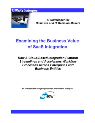 THINKstrategies
A Whitepaper for
Business and IT Decision-Makers
Examining the Business Value
of SaaS Integration
How A Cloud-Based Integration Platform
Streamlines and Accelerates Workflow
Processes Across Enterprises and
Business Entities
An Independent analysis published on behalf of Hubspan.
 