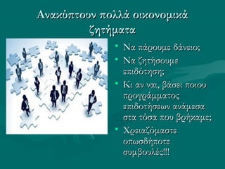 Ανακύπτουν πολλά οικονομικάΑνακύπτουν πολλά οικονομικά
ζητήματαζητήματα
• Να πάρουμε δάνειο;Να πάρουμε δάνειο;
• Να ζητήσουμεΝα ζητήσουμε
επιδότηση;επιδότηση;
• Κι αν ναι, βάσει ποιουΚι αν ναι, βάσει ποιου
προγράμματοςπρογράμματος
επιδοτήσεων ανάμεσαεπιδοτήσεων ανάμεσα
στα τόσα που βρήκαμε;στα τόσα που βρήκαμε;
• ΧρειαζόμαστεΧρειαζόμαστε
οπωσδήποτεοπωσδήποτε
συμβουλές!!!συμβουλές!!!
 