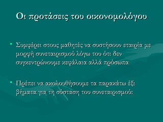 Οι προτάσεις του οικονομολόγουΟι προτάσεις του οικονομολόγου
• Συμφέρει στους μαθητές να συστήσουν εταιρία μεΣυμφέρει στους μαθητές να συστήσουν εταιρία με
μορφή συνεταιρισμού λόγω του ότι δενμορφή συνεταιρισμού λόγω του ότι δεν
συγκεντρώνουμε κεφάλαια αλλά πρόσωπασυγκεντρώνουμε κεφάλαια αλλά πρόσωπα
• Πρέπει να ακολουθήσουμε τα παρακάτω έξιΠρέπει να ακολουθήσουμε τα παρακάτω έξι
βήματα για τη σύσταση του συνεταιρισμού:βήματα για τη σύσταση του συνεταιρισμού:
 