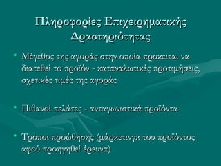 Πληροφορίες ΕπιχειρηματικήςΠληροφορίες Επιχειρηματικής
ΔραστηριότηταςΔραστηριότητας
• Μέγεθος της αγοράς στην οποία πρόκειται ναΜέγεθος της αγοράς στην οποία πρόκειται να
διατεθεί το προϊόν - καταναλωτικές προτιμήσεις,διατεθεί το προϊόν - καταναλωτικές προτιμήσεις,
σχετικές τιμές της αγοράςσχετικές τιμές της αγοράς
• Πιθανοί πελάτες - ανταγωνιστικά προϊόνταΠιθανοί πελάτες - ανταγωνιστικά προϊόντα
• Τρόποι προώθησης (μάρκετινγκ του προϊόντοςΤρόποι προώθησης (μάρκετινγκ του προϊόντος
αφού προηγηθεί έρευνα)αφού προηγηθεί έρευνα)
 