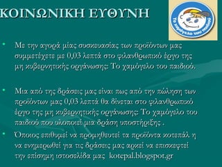 ΚΟΙΝΩΝΙΚΗ ΕΥΘΥΝΗΚΟΙΝΩΝΙΚΗ ΕΥΘΥΝΗ
• Με την αγορά μίας συσκευασίας των προϊόντων μαςΜε την αγορά μίας συσκευασίας των προϊόντων μας
συμμετέχετε με 0,03 λεπτά στο φιλανθρωπικό έργο τηςσυμμετέχετε με 0,03 λεπτά στο φιλανθρωπικό έργο της
μη κυβερνητικής οργάνωσης: Το χαμόγελο του παιδιούμη κυβερνητικής οργάνωσης: Το χαμόγελο του παιδιού..
• Μια από της δράσεις μας είναι πως από την πώληση τωνΜια από της δράσεις μας είναι πως από την πώληση των
προϊόντων μας 0,03 λεπτά θα δίνεται στο φιλανθρωπικόπροϊόντων μας 0,03 λεπτά θα δίνεται στο φιλανθρωπικό
έργο της μη κυβερνητικής οργάνωσης: Το χαμόγελο τουέργο της μη κυβερνητικής οργάνωσης: Το χαμόγελο του
παιδιού που υλοποιεί μια δράση υποστήριξης .παιδιού που υλοποιεί μια δράση υποστήριξης .
• Όποιος επιθυμεί ναΌποιος επιθυμεί να προμηθευτεί τα προϊόντα κοτεπάλ ηπρομηθευτεί τα προϊόντα κοτεπάλ η
να ενημερωθεί για τις δράσεις μας αρκεί να επισκεφτείνα ενημερωθεί για τις δράσεις μας αρκεί να επισκεφτεί
την επίσημη ιστοσελίδα μαςτην επίσημη ιστοσελίδα μας kotepal.blogspot.grkotepal.blogspot.gr
 