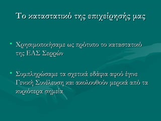 Το καταστατικό της επιχείρησής μαςΤο καταστατικό της επιχείρησής μας
• Χρησιμοποιήσαμε ως πρότυπο το καταστατικόΧρησιμοποιήσαμε ως πρότυπο το καταστατικό
της ΕΑΣ Σερρώντης ΕΑΣ Σερρών
• Συμπληρώσαμε τα σχετικά εδάφια αφού έγινεΣυμπληρώσαμε τα σχετικά εδάφια αφού έγινε
Γενική Συνέλευση και ακολουθούν μερικά από ταΓενική Συνέλευση και ακολουθούν μερικά από τα
κυριότερα σημείακυριότερα σημεία
 