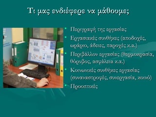 Τι μας ενδιέφερε να μάθουμε;Τι μας ενδιέφερε να μάθουμε;
• Περιγραφή της εργασίαςΠεριγραφή της εργασίας
• Εργασιακές συνθήκες (αποδοχές,Εργασιακές συνθήκες (αποδοχές,
ωράριο, άδειες, παροχές κ.α.)ωράριο, άδειες, παροχές κ.α.)
• Περιβάλλον εργασίας (θερμοκρασία,Περιβάλλον εργασίας (θερμοκρασία,
θόρυβος, ασφάλεια κ.α.)θόρυβος, ασφάλεια κ.α.)
• Κοινωνικές συνθήκες εργασίαςΚοινωνικές συνθήκες εργασίας
(συναναστροφές, συνεργασία, κοινό)(συναναστροφές, συνεργασία, κοινό)
• ΠροοπτικέςΠροοπτικές
 