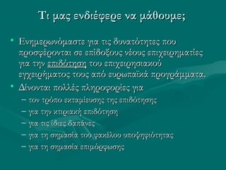 • Ενημερωνόμαστε για τις δυνατότητες πουΕνημερωνόμαστε για τις δυνατότητες που
προσφέρονται σε επίδοξους νέους επιχειρηματίεςπροσφέρονται σε επίδοξους νέους επιχειρηματίες
για τηνγια την επιδότησηεπιδότηση του επιχειρησιακούτου επιχειρησιακού
εγχειρήματος τους από ευρωπαϊκά προγράμματα.εγχειρήματος τους από ευρωπαϊκά προγράμματα.
• Δίνονται πολλές πληροφορίες γιαΔίνονται πολλές πληροφορίες για
– τον τρόπο εκταμίευσης της επιδότησηςτον τρόπο εκταμίευσης της επιδότησης
– για την κτιριακή επιδότησηγια την κτιριακή επιδότηση
– για τις ίδιες δαπάνεςγια τις ίδιες δαπάνες
– για τη σημασία του φακέλου υποψηφιότηταςγια τη σημασία του φακέλου υποψηφιότητας
– για τη σημασία επιμόρφωσηςγια τη σημασία επιμόρφωσης
Τι μας ενδιέφερε να μάθουμε;Τι μας ενδιέφερε να μάθουμε;
 