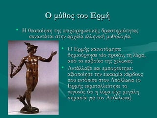 Ο μύθος του ΕρμήΟ μύθος του Ερμή
• Ο Ερμής καινοτόμησε:Ο Ερμής καινοτόμησε:
δημιούργησε νέο προϊόν, τη λύρα,δημιούργησε νέο προϊόν, τη λύρα,
από το καβούκι της χελώναςαπό το καβούκι της χελώνας
• Αντάλλαξε και εμπορεύτηκε:Αντάλλαξε και εμπορεύτηκε:
αξιοποίησε την ευκαιρία κέρδουςαξιοποίησε την ευκαιρία κέρδους
που εντόπισε στον Απόλλωνα (οπου εντόπισε στον Απόλλωνα (ο
Ερμής εκμεταλλεύτηκε τοΕρμής εκμεταλλεύτηκε το
γεγονός ότι η λύρα είχε μεγάληγεγονός ότι η λύρα είχε μεγάλη
σημασία για τον Απόλλωνα)σημασία για τον Απόλλωνα)
• Η θεοποίηση της επιχειρηματικής δραστηριότηταςΗ θεοποίηση της επιχειρηματικής δραστηριότητας
συναντάται στην αρχαία ελληνική μυθολογία.συναντάται στην αρχαία ελληνική μυθολογία.
 