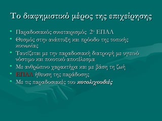 Το διαφημιστικό μέρος της επιχείρησηςΤο διαφημιστικό μέρος της επιχείρησης
• Παραδοσιακός συνεταιρισμός 2Παραδοσιακός συνεταιρισμός 2οο
ΕΠΑΛΕΠΑΛ
• Θεσμός στην ανάπτυξη και πρόοδο της τοπικήςΘεσμός στην ανάπτυξη και πρόοδο της τοπικής
κοινωνίαςκοινωνίας
• Ταυτίζεται με την παραδοσιακή διατροφή με υγιεινόΤαυτίζεται με την παραδοσιακή διατροφή με υγιεινό
νόστιμο και ποιοτικό αποτέλεσμανόστιμο και ποιοτικό αποτέλεσμα
• Με ανθρώπινο χαρακτήρα και με βάση τη ζωήΜε ανθρώπινο χαρακτήρα και με βάση τη ζωή
• ΕΠΑΛΕΠΑΛ ήθευση της παράδοσηςήθευση της παράδοσης
• Με τις παραδοσιακές τουΜε τις παραδοσιακές του κοτολιχουδιέςκοτολιχουδιές
 