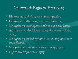 Σημαντικά Βήματα ΕπιτυχίαςΣημαντικά Βήματα Επιτυχίας
• Είσαστε κατάλληλος για επιχειρηματίας;Είσαστε κατάλληλος για επιχειρηματίας;
• Είσαστε διατεθειμένος να συνεργαστείτε;Είσαστε διατεθειμένος να συνεργαστείτε;
• Μπορείτε να αναλάβετε ευθύνες και αποφάσεις;Μπορείτε να αναλάβετε ευθύνες και αποφάσεις;
• Διατίθεστε να δουλέψετε σκληρά και για πολλέςΔιατίθεστε να δουλέψετε σκληρά και για πολλές
ώρες;ώρες;
• Μπορείτε να καθοδηγήσετε και να παρακινήσετεΜπορείτε να καθοδηγήσετε και να παρακινήσετε
τους άλλους;τους άλλους;
• Μπορείτε να τελειώσετε κάτι που αρχίζετε;Μπορείτε να τελειώσετε κάτι που αρχίζετε;
• Έχετε τον αέρα του νικητή;Έχετε τον αέρα του νικητή;
 