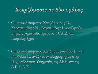 Χωριζόμαστε σε δύο ομάδεςΧωριζόμαστε σε δύο ομάδες
• Οι εκπαιδευόμενοι Χατζόπουλος Β.,Οι εκπαιδευόμενοι Χατζόπουλος Β.,
Σεραφειμίδης Ν., Βαργεμίδης Ι. αναζητούνΣεραφειμίδης Ν., Βαργεμίδης Ι. αναζητούν
πηγές χρηματοδότησης σε ΟΑΕΔ καιπηγές χρηματοδότησης σε ΟΑΕΔ και
ΕπιμελητήριοΕπιμελητήριο
• Οι εκπαιδευόμενοι Χατζησυμεωνίδου Ε. καιΟι εκπαιδευόμενοι Χατζησυμεωνίδου Ε. και
Γκούτζια Ε. αναζητούν πληροφορίες στηνΓκούτζια Ε. αναζητούν πληροφορίες στην
Πυροσβεστική Υπηρεσία, τη ΔΕΗ και τηΠυροσβεστική Υπηρεσία, τη ΔΕΗ και τη
Δ.Ε.Υ.Α.Σ.Δ.Ε.Υ.Α.Σ.
 