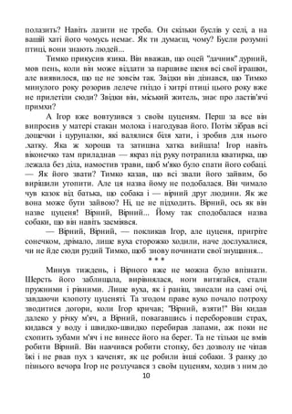10
полазить? Навіть лазити не треба. Он скільки буслів у селі, а на
вашій хаті його чомусь немає. Як ти думаєш, чому? Бусли розумні
птиці, вони знають людей...
Тимко прикусив язика. Він вважав, що оцей "дачник" дурний,
мов пень, коли він може віддати за паршиве щеня всі свої іграшки,
але виявилося, що це не зовсім так. Звідки він дізнався, що Тимко
минулого року розорив лелече гніздо і хитрі птиці цього року вже
не прилетіли сюди? Звідки він, міський житель, знає про ластів'ячі
примхи?
А Ігор вже вовтузився з своїм цуценям. Перш за все він
випросив у матері стакан молока і нагодував його. Потім зібрав всі
дощечки і цурупалки, які валялися біля хати, і зробив для нього
.хатку. Яка ж хороша та затишна хатка вийшла! Ігор навіть
віконечко там приладнав — якраз під руку потрапила кватирка, що
лежала без діла, намостив трави, щоб м'яко було спати його собаці.
— Як його звати? Тимко казав, що всі звали його зайвим, бо
вирішили утопити. Але ця назва йому не подобалася. Він чимало
чув казок від батька, що собака і — вірний друг людини. Як же
вона може бути зайвою? Ні, це не підходить. Вірний, ось як він
назве цуценя! Вірний, Вірний... Йому так сподобалася назва
собаки, що він навіть засміявся.
— Вірний, Вірний, — покликав Ігор, але цуценя, пригріте
сонечком, дрімало, лише вуха сторожко ходили, наче дослухалися,
чи не йде сюди рудий Тимко, щоб знову починати свої знущання...
* * *
Минув тиждень, і Вірного вже не можна було впізнати.
Шерсть його заблищала, вирівнялася, ноги витягайся, стали
пружними і рівними. Лише вуха, як і раніш, звисали на самі очі,
завдаючи клопоту цуценяті. Та згодом праве вухо почало потроху
зводитися догори, коли Ігор кричав; "Вірний, взяти!" Він кидав
далеко у річку м'яч, а Вірний, повагавшись і переборовши страх,
кидався у воду і швидко-швидко перебирав лапами, аж поки не
схопить зубами м'яч і не винесе його на берег. Та не тільки це вмів
робити Вірний. Він навчився робити стопку, без дозволу не чіпав
їжі і не рвав пух з каченят, як це робили інші собаки. З ранку до
пізнього вечора Ігор не розлучався з своїм цуценям, ходив з ним до
 