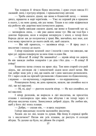 17
Так плакала й зітхала бідна кисличка, і дуже стало шкода її і
ласкавій липі, і пустуну-вітрові, і працьовитому дятлові.
— Треба сказати дідові, що живе в блакитній хатці, — мовив
дятел, шукаючи в корі черв'ячків. — Уже не перший рік я працюю
в нього, і, на мою думку, він усе може. Тільки я не смію відірватися
від роботи: він доручив мені почистити дерева.
— Треба швидше сказати дідові, що живе в блакитній хат ці,
— заговорила липа, — він уже давно живе тут. Він ще тоді був з
довгою бородою, коли я вперше визирнула з землі, а тепер його
борода дістає аж до полуничок у траві. Він, звичайно, все знає, але
я не можу простягти до нього своїх віт, щоб сказати.
— Він мій приятель, ~- засміявся вітер. — Я зірву лист з
кислички і понесу до нього.
І вітер підхопив зелений лист і полетів з ним так швидко, що
враз усі дерева повернули за ним гілки в один бік.
— Ш-ш-ш! Я спішу! Не заважайте! — шумів вітер по дорозі,
бо він завжди любив пошуміти і до діла і без діла. — Я спішу! Я
спішу!
Блакитна хатка стояла на краю лісу. Там жив старий-ста-рий
дідусь, що доглядав ліс і невеличкий садок коло своєї хатки. Він
так добре знав усіх у лісі, що навіть міг з ким завгодно розмовляти.
От і зараз сидів на призьбі і розмовляв з бджолами по-бджолиному,
з жуками — по-жучиному, з мурашками — по-мурашиному.
Розказували йому, як день провели, казали, що спокійно все в
лісі, що всі щасливі.
— Ні, ні, діду! — раптом налетів вітер. — Не все спокійно, не
всі щасливі.
І вітер розповів, як виросла в лісі кисличка, як прилетіла
пташка і наговорила про якісь там яблучка і як тепер через ті
яблучка кисличка плаче. Замислився добрий дідусь. Не любив він,
щоб у його лісі хтось плакав.
— Добре, — сказав він, — я щось надумаю.
І вітер швиденько полетів заспокоїти кисличку.
Ходив дід по лісі, ходив та думав. Що йому й справді зроби
ти з кисличкою? Питав він усіх пташок, де ростуть ті солодкі
яблука. Та далеко це було, не дійшов би старий.
 