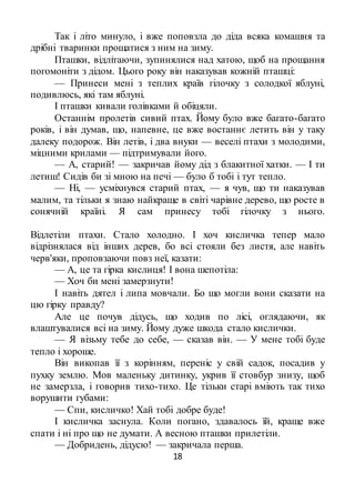 18
Так і літо минуло, і вже поповзла до діда всяка комашня та
дрібні тваринки прощатися з ним на зиму.
Пташки, відлітаючи, зупинялися над хатою, щоб на прощання
погомоніти з дідом. Цього року він наказував кожній пташці:
— Принеси мені з теплих країв гілочку з солодкої яблуні,
подивлюсь, які там яблуні.
І пташки кивали голівками й обіцяли.
Останнім пролетів сивий птах. Йому було вже багато-багато
років, і він думав, що, напевне, це вже востаннє летить він у таку
далеку подорож. Він летів, і два внуки — веселі птахи з молодими,
міцними крилами — підтримували його.
— А, старий! — закричав йому дід з блакитної хатки. — І ти
летиш! Сидів би зі мною на печі — було б тобі і тут тепло.
— Ні, — усміхнувся старий птах, — я чув, що ти наказував
малим, та тільки я знаю найкраще в світі чарівне дерево, що росте в
сонячній країні. Я сам принесу тобі гілочку з нього.
Відлетіли птахи. Стало холодно. І хоч кисличка тепер мало
відрізнялася від інших дерев, бо всі стояли без листя, але навіть
черв'яки, проповзаючи повз неї, казати:
— А, це та гірка кислиця! І вона шепотіла:
— Хоч би мені замерзнути!
І навіть дятел і липа мовчали. Бо що могли вони сказати на
цю гірку правду?
Але це почув дідусь, що ходив по лісі, оглядаючи, як
влаштувалися всі на зиму. Йому дуже шкода стало кислички.
— Я візьму тебе до себе, — сказав він. — У мене тобі буде
тепло і хороше.
Він викопав її з корінням, переніс у свій садок, посадив у
пухку землю. Мов маленьку дитинку, укрив її стовбур знизу, щоб
не замерзла, і говорив тихо-тихо. Це тільки старі вміють так тихо
ворушити губами:
— Спи, кисличко! Хай тобі добре буде!
І кисличка заснула. Коли погано, здавалось їй, краще вже
спати і ні про що не думати. А весною пташки прилетіли.
— Добридень, дідусю! — закричала перша.
 