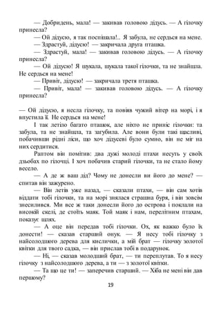 19
— Добридень, мала! — закивав головою дідусь. — А гілочку
принесла?
— Ой дідусю, я так поспішала!.. Я забула, не сердься на мене.
— Здрастуй, дідусю! — закричала друга пташка.
— Здрастуй, мала! — закивав головою дідусь. — А гілочку
принесла?
— Ой дідусю! Я шукала, шукала такої гілочки, та не знайшла.
Не сердься на мене!
— Привіт, дідусю! — закричала третя пташка.
— Привіт, мала! — закивав головою дідусь. — А гілочку
принесла?
— Ой дідусю, я несла гілочку, та повіяв чужий вітер на морі, і я
впустила її. Не сердься на мене!
І так летіло багато пташок, але ніхто не приніс гілочки: та
забула, та не знайшла, та загубила. Але вони були такі щасливі,
побачивши рідні ліси, що хоч дідусеві було сумно, він не міг на
них сердитися.
Раптом він помітив: два дужі молоді птахи несуть у своїх
дзьобах по гілочці. І хоч побачив старий гілочки, та не стало йому
весело.
— А де ж ваш дід? Чому не донесли ви його до мене? —
спитав він зажурено.
— Він летів уже назад, — сказали птахи, — він сам хотів
віддати тобі гілочки, та на морі знялася страшна буря, і він зовсім
знесилився. Ми все ж таки донесли його до острова і поклали на
високій скелі, де стоїть маяк. Той маяк і нам, перелітним птахам,
показує шлях.
— А оце він передав тобі гілочки. Ох, як важко було їх
донести! — сказав старший онук. — Я несу тобі гілочку з
найсолодшого дерева для кислички, а мій брат — гілочку золотої
квітки для твого садка, — він прислав тобі в подарунок.
— Ні, — сказав молодший брат, — ти переплутав. То я несу
гілочку з найсолодшого дерева, а ти — з золотої квітки.
— Та що це ти! — заперечив старший. — Хіба не мені він дав
першому?
 