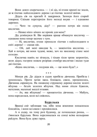 20
Вони довго сперечались — і ні дід, ні птахи врешті не знали,
де ж гілочка найсолодшого дерева і де гілочка золотої квітки.
Дідусь сів на призьбі й зажурився. Загинув його старий
товариш. Скільки перетерпіли його молоді внуки — і однаково
даремно.
— Чого ти сумуєш, діду? — раптом почув він голос
кислички.
— Невже ніхто нічого не приніс для мене?
Дід усміхнувся їй. Він вирішив краще обманути кисличку —
однаково вона тепер засохне з туги.
— Ні, кисличко, птахи принесли гілочки з найсолодшого в
світі дерева! — сказав він.
— Ой, дай мені швидше їх, — зашепотіла кисличка. —
Хай я почую, які вони чудові, може, хоч на хвилинку стане мені
солодко.
Кисличка навіть не зітхнула, і тільки гілля трохи затремтіло,
коли дідусь гострим ножем розрізав стовбур кислички і вклав туди
дві гілочки.
«Бідна кисличка, — подумав він, — що воно буде?..»
* * *
Минув рік. До дідуся в садок прибігла дівчинка. Прибігла і
зупинилась. Проти хатки щось блищало, сяяло, променилось.
Дівчинка скрикнула. На пишному стрункому деревці висіли золоті
яблучка — безліч золотих яблучок. Над ними літали бджоли,
метелики, маленькі веселі пташки.
— Ах, яка яблунька! — прошепотіла дівчинка. — Мабуть,
вона народилася, коли всі сміялись.
Бурулька
Вранці сніг заблищав так, ніби зима жменями понасипала
блискіток, і вони всі сяяли і промінилися.
А в садку, на тому розі будинку, де починалася ринва, —
з'явилася бурулька. Вона переливалася на сонці всіма кольорами
райдуги. Вона була дуже гарна.
 