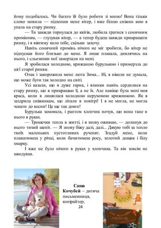 24
йому подобалось. Чи багато їй було роботи зі мною! Вона тільки
слово мовила — підхопив мене вітер, і вже білою сніжин кою я
упала на стару ринву.
— Ти завжди горнулася до квітів, любила гратися з сонячним
промінням, — глузував вітер, — а тепер будеш завжди прикрашати
ринву, і я віятиму коло тебе, скільки захочу.
Навіть сонячний промінь нічого не міг зробити, бо вітер не
підпускав його близько до мене. Я лише плакала, дивлячись на
нього, і сльозинки мої замерзали на мені.
Я зробилася холодною, крижаною бурулькою і примерзла до
цієї старої ринви.
Отак і заворожила мене люта Зима... Ні, я ніколи не думала,
що може бути так холодно на світі.
Усі казали, що я дуже гарна, і ялинки навіть сердилися на
стару ринву, що я прикрашаю її, а не їх. Але навіщо була мені моя
краса, коли я лишилася холодною нерухомою крижинкою. Як я
заздрила сніжинкам, що літали в повітрі! І я не могла, не могла
чекати до весни! Це ще так довго!
Бурулька замовкла, і раптом хлопчик почув, що вона тане в
нього в руках.
— Трошечки тепла в житті, і я знову оживаю, — долинув до
нього тихий шепіт. — Я знову біжу далі, далі... Дякую тобі за тепло
твоїх маленьких пустотливих рученят. Згадуй мене, коли
плаватимеш у річці, коли бачитимеш росу, золотий дощик і білу
хмарку.
І вже не було нічого в руках у хлопчика. Та він зовсім не
шкодував.
Саша
Кочубей – дитяча
письменниця,
копірайтер,
 