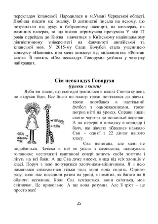 25
перекладач іспанської. Народилася в м.Умані Черкаської області.
Любила писати ще змалку. В дитинстві писала на всьому, що
потрапляло під руку: в бабусиному паспорті, на шпалерах, на
маминих паперах, за що інколи отримувала прочухана У віці 17
років переїхала до Києва навчатися в Київському національному
лінгвістичному університеті на факультеті англійської та
іспанської мов. У 2015-му Саша Кочубей стала учасницею
конкурсу «Напишіть про мене книжку» від видавництва «Фонтан
казок». Її повість «Сім нескладух Говорухи» увійшла у четвірку
найкращих.
Сім нескладух Говорухи
(уривки з книги)
Якби ви знали, що сьогодні трапилося в школі. Спочатку день
не віщував біди. Все йшло по плану: трохи почіплявся до дівчат,
трохи порубався в настільний
футбол з однокласниками, трохи
погриз нігті на уроках. Справи йшли
своєю чергою до останньої перерви.
А на перерві я виходжу в коридор і
бачу, що дівчата зібралися навколо
Єви – однієї з 22 дівчат нашого
класу.
Єва непогана, але мені не
подобається. Зачіска в неї «я упала з самоскида, гальмувала
головою»: неслухняні каштанові кучері живуть своїм життям і
лізуть на всі баки. А ще Єва дуже висока, вища від усіх хлопців у
класі. Поруч з нею почуваєшся хлопчиком-мізинчиком. Я з нею
намагаюся спілкуватися тільки тоді, коли вона сидить. Одного
разу, коли нас посадили разом на уроці, я помітив, як багато на її
обличчі веснянок. Коли Єва усміхається, вони світяться, мов
світлячки. Це прикольно. А ще вона розумна. Але її зріст – це
просто жах!
 