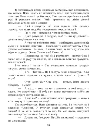 26
Я протискаюся поміж дівчатами всередину, щоб подивитися,
що коїться. Вони навіть не помічають мене, такі захоплені своїм
заняттям. Коли врешті пробиваюся, Євка тримає руку Іванки у свїй
руці й ретельно вивчає. Потім проводить по лініях долоні
пальцями, серйознішає і мовить:
 Лінії підказують, що доля підкине тобі складну
задачку. Але якщо ти добре постараєшся, то розв’яжеш її.
 Ги-ги-ги! – пирскаю я, чим привертаю увагу.
 Дуже розумний, Говорухо, так? Ти шо тут робиш? –
дівчати витріщаються на мене.
 Я теж так ворожити вмію! – мені несила давитися від
сміху і я починаю реготати. – Наворожити складну задачку перед
уроком математики! Ха-ха-ха! Я навіть знаю, як звати ту долю, яка
підкине задачку. Олена Степанівна! Ха-ха-ха!
 Подивимось на твої лінії, розумнику, - пирхає Євка і
хапає мене за руку так швидко, що я навіть не встигаю зрозуміти,
навіщо вона їй.
Рука тепла і липка – Єва нещодавно наминала цукерку-
тягучку, схожу на черв’яка.
 Угу… Так-так… На Говоруху чекає нескладуха, - Єва
замислюється, задивляється кудись, а потім видає: - Цілих… 7
штук!
 Ого! Цілих сім? Оце біда! – глузую, поки дівчата
хихотять. – Це все?
 А ще… - вона на мить замовкає, а тоді торохтить
слова, мов скоромовку: - В тебе є всі шанси провтикати найбільше
кохання свого життя, якщо ти…
 Якщо що? – вона починає мене дратувати. – якщо я
стоятиму тут і слухатиму жирафу?
Єва розгублюється. Вона дивиться на мене, і я помічаю, як її
веснянки тьмяніють. У куточках очей збираються краплі. От
халепа! Я не хотів доводити її до сліз. На моє щастя, наступної
миті вона розвертається і біжить до класу.
 Дурень ти, Говорухо. Ну хіба так можна? – кидається
на мене Іванка.
 