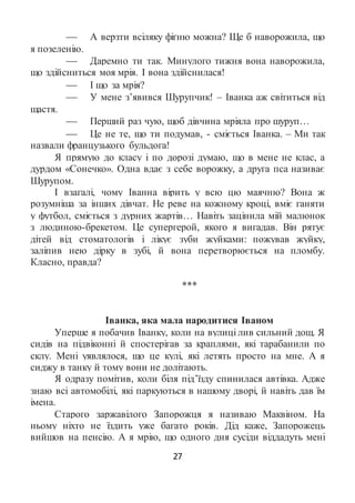 27
 А верзти всіляку фіґню можна? Ще б наворожила, що
я позеленію.
 Даремно ти так. Минулого тижня вона наворожила,
що здійсниться моя мрія. І вона здійснилася!
 І що за мрія?
 У мене з’явився Шурупчик! – Іванка аж світиться від
щастя.
 Перший раз чую, щоб дівчина мріяла про шуруп…
 Це не те, що ти подумав, - сміється Іванка. – Ми так
назвали французького бульдога!
Я прямую до класу і по дорозі думаю, що в мене не клас, а
дурдом «Сонечко». Одна вдає з себе ворожку, а друга пса називає
Шурупом.
І взагалі, чому Іванна вірить у всю цю маячню? Вона ж
розумніша за інших дівчат. Не реве на кожному кроці, вміє ганяти
у футбол, сміється з дурних жартів… Навіть зацінила мій малюнок
з людиною-брекетом. Це супергерой, якого я вигадав. Він рятує
дітей від стоматологів і лікує зуби жуйками: пожував жуйку,
заліпив нею дірку в зубі, й вона перетворюється на пломбу.
Класно, правда?
***
Іванка, яка мала народитися Іваном
Уперше я побачив Іванку, коли на вулиці лив сильний дощ. Я
сидів на підвіконні й спостерігав за краплями, які тарабанили по
склу. Мені уявлялося, що це кулі, які летять просто на мне. А я
сиджу в танку й тому вони не долітають.
Я одразу помітив, коли біля під’їзду спинилася автівка. Адже
знаю всі автомобілі, які паркуються в нашому дворі, й навіть дав їм
імена.
Старого заржавілого Запорожця я називаю Маквіном. На
ньому ніхто не їздить уже багато років. Дід каже, Запорожець
вийшов на пенсію. А я мрію, що одного дня сусіди віддадуть мені
 