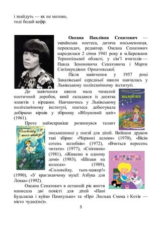 3
і знайдуть — як не молоко,
тоді бодай кефір.
Оксана Павлівна Сенатович —
українська поетеса, дитяча письменниця,
перекладач, редактор. Оксана Сенатович
народилася 2 січня 1941 року в м.Бережани
Тернопільскої області, у сім’ї вчителів —
Павла Зеноновича Сенатовича і Марти
Сигізмундівни Орнатовської.
Після закінчення у 1957 році
Завалівської середньої школи навчалась у
Львівському політехнічному інституті.
До закінчення школи мала чималий
поетичний доробок, який складався із десятка
зошитів з віршами. Навчаючись у Львівському
політехнічному інституті, поетеса дебютувала
добіркою віршів у збірнику «Яблуневий цвіт»
(1961).
Проте найяскравіше розвинувся талант
письменниці у поезії для дітей. Вийшли друком
такі збірки: «Червоні лелеки» (1970), «Вісім
сотень колобків» (1972), «Вчиться вересень
читати» (1977), «Сніговик»
(1981), «Живемо в одному
домі» (1983), «Шпаки на
колесах» (1989),
«Соловейку, тьох-мажор!»
(1990), «У краєзнавчому музеї: Азбука для
Левка» (1992).
Оксана Сенатович в останній рік життя
написала дві повісті для дітей «Пані
Будьласка і вуйко Пампулько» та «Про Люлька Смока і Котів —
місто чудес(не)».
 