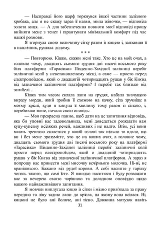 31
— Насправді його шарф торкнувся іншої частини залізного
хробака, але я не скажу зараз її назви, мила жіночко, — відповіла
золота киця. — А для забезпечення повноти моєї відповіді прошу
вийняти мене з тенет і гарантувати мінімальний комфорт під час
нашої розмови.
Я згорнула свою величезну сітку разом із кицею і, запхавши її
в наплічник, рушила додому.
* * *
— Повторюю. Кішко, скажи мені таке. Хто це на моїх очах, а
головне чому, двадцять сьомого грудня дві тисячі восьмого року
біля платформи «Тарасівка» Південно-Західної залізниці перебіг
залізничні колії у невстановленому місці, а саме — просто перед
електропоїздом, який о двадцятій чотирнадцять рушав у бік Києва
від зазначеної залізничної платформи? І перебіг так близько від
загибелі…
Кішка тим часом склала лапи на грудях, набула значущого
виразу морди, який зробив її схожою на качку, сіла зручніше в
моєму кріслі, куди я кинула її хвилину тому разом із сіткою, і,
перебивши мене, почала свою оповідь:
— Моя прекрасна панно, щоб дати на це запитання відповідь,
яка би уповні вас задовольнила, мені доведеться розказати вам
купу-купезну всіляких речей, важливих і не надто. Втім, усі вони
мають зрештою скластися у вашій голові так щільно та вдало, що
ви і без мене зрозумієте, хто це на ваших очах, а головне чому,
двадцять сьомого грудня дві тисячі восьмого року на платформі
«Тарасівка» Південно-Західної залізниці перебіг залізничні колії
просто перед електропоїздом, який о двадцятій чотирнадцять
рушав у бік Києва від зазначеної залізничної платформи. А зараз я
попрошу вас принести мені мисочку вечірнього молочка. Ні-ні, не
вранішнього. Бажано від рудої корови. А собі насипте у тарілку
чогось такого, що самі їсте. Я швидко наситюся і буду розважати
вас за вечерею своєю чарівною та доладною оповіддю щодо
вашого найважливішого запитання.
Я мовчки виплутала кицю із сітки і міцно прив'язала за праву
передню та ліву задню лапи до крісла, на якому вона всілася. Ні,
кицюні не було ані боляче, ані тісно. Довжина мотузок навіть
 