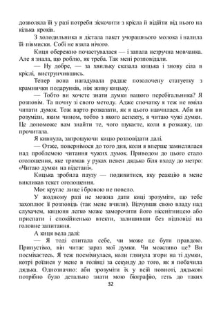32
дозволяла їй у разі потреби зіскочити з крісла й відійти від нього на
кілька кроків.
З холодильника я дістала пакет учорашнього молока і налила
їй півмиски. Собі не взяла нічого.
Киця обережно почастувалася — і запала незручна мовчанка.
Але я знала, що роблю, як треба. Так мені розповідали.
— Ну добре, — за хвильку сказала кицька і знову сіла в
кріслі, виструнчившись.
Тепер вона нагадувала радше позолочену статуетку з
крамнички подарунків, ніж живу кицьку.
— Тобто ви хочете знати думки вашого перебігальника? Я
розповім. Та почну зі свого методу. Адже спочатку я теж не вміла
читати думок. Тож варто розказати, як я цього навчилася. Аби ви
розуміли, яким чином, тобто з якого аспекту, я читаю чужі думки.
Це допоможе вам знайти те, чого шукаєте, коли я розкажу, що
прочитала.
Я кивнула, запрошуючи кицю розповідати далі.
— Отже, повернімося до того дня, коли я вперше замислилася
над проблемою читання чужих думок. Приводом до цього стало
оголошення, яке тримав у руках певен дядько біля входу до метро:
«Читаю думки на відстані».
Кицька зробила паузу — подивитися, яку реакцію в мене
викликав текст оголошення.
Моє кругле лице і бровою не повело.
У жодному разі не можна дати киці зрозуміти, що тебе
захоплює її розповідь (так мене вчили). Відчувши свою владу над
слухачем, кицюня легко може заморочити його нісенітницею або
приспати і спокійненько втекти, залишивши без відповіді на
головне запитання.
А киця вела далі:
— Я тоді спитала себе, чи може це бути правдою.
Припустімо, він читає зараз мої думки. Чи можливо це? Ви
посміхаєтесь. Я теж посміхнулася, коли глянула згори на ті думки,
котрі роїлися у мене в голівці за секунду до того, як я побачила
дядька. Однозначно: аби зрозуміти їх у всій повноті, дядькові
потрібно було детально знати мою біографію, геть до таких
 