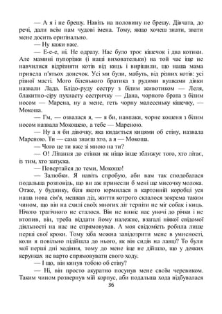 36
— А я і не брешу. Навіть на половину не брешу. Дівчата, до
речі, дали всім нам чудові імена. Тому, якщо хочеш знати, звати
мене досить оригінально.
— Ну кажи вже.
— Е-е-е, ні. Не одразу. Нас було троє кішечок і два котики.
Але мамині пупорізки (і наші виховательки) на той час іще не
навчилися відрізняти котів від киць і вирішили, що наша мама
привела п'ятьох донечок. Усі ми були, мабуть, від різних котів: усі
різної масті. Мого біленького братика з рудими вушками дівки
назвали Лада. Блідо-руду сестру з білим животиком — Леля,
блакитно-сіру пухнасту сестричку — Дана, чорного брата з білим
носом — Марена, ну а мене, геть чорну малесеньку кішечку, —
Мокоша.
— Гм, — озвалася я, — я би, навпаки, чорне кошеня з білим
носом назвала Мокошею, а тебе — Мареною.
— Ну а я би дівочку, яка кидається кицями об стіну, назвала
Мареною. Ти — сама знаєш хто, а я — Мокоша.
— Чого це ти вже зі мною на ти?
— О! Літання до стінки як ніщо інше зближує того, хто літає,
із тим, хто запуска.
— Повертайся до теми, Мокошо!
— Залюбки. Я навіть спробую, аби вам так сподобалася
подальша розповідь, що ви аж принесли б мені ще мисочку молока.
Отже, у будинку, біля якого юрмилася в картонній коробці уся
наша нова сім'я, мешкав дід, життя котрого склалося зокрема таким
чином, що він на схилі своїх многих літ терпіти не міг собак і киць.
Нічого трагічного не сталося. Він не виніс нас уночі до річки і не
втопив, він, треба віддати йому належне, взагалі ніякої свідомої
діяльності на нас не спрямовував. А моя свідомість робила лише
перші свої кроки. Тому хіба можна запідозрити мене в умисності,
коли я повільно підійшла до нього, як він сидів на лавці? То були
мої перші дні ходіння, тому до мене іще не дійшло, що у деяких
керунках не варто спрямовувати свого ходу.
— І що, він кинув тобою об стіну?
— Ні, він просто акуратно посунув мене своїм черевиком.
Таким чином розвернув мій корпус, аби подальша хода відбувалася
 