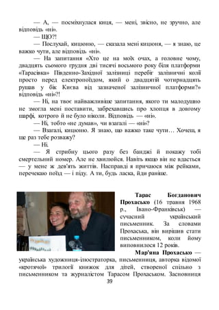 39
— А, — посміхнулася киця, — мені, звісно, не зручно, але
відповідь «ні».
— ЩО?!
— Послухай, кицюню, — сказала мені кицюня, — я знаю, це
важко чути, але відповідь «ні».
— На запитання «Хто це на моїх очах, а головне чому,
двадцять сьомого грудня дві тисячі восьмого року біля платформи
«Тарасівка» Південно-Західної залізниці перебіг залізничні колії
просто перед електропоїздом, який о двадцятій чотирнадцять
рушав у бік Києва від зазначеної залізничної платформи?»
відповідь «ні»?!
— Ні, на твоє найважливіше запитання, якого ти малодушно
не змогла мені поставити, забрехавшись про хлопця в довгому
шарфі, котрого й не було ніколи. Відповідь — «ні».
— Ні, тобто «не думав», чи взагалі — «ні»?
— Взагалі, кицюню. Я знаю, що важко таке чути… Хочеш, я
ще раз тебе розважу?
— Ні.
— Я стрибну цього разу без банджі й покажу тобі
смертельний номер. Але не хвилюйся. Навіть якщо він не вдасться
— у мене ж дев'ять життів. Насправді я причаюся між рейками,
перечекаю поїзд — і піду. А ти, будь ласка, йди раніше.
Тарас Богданович
Прохасько (16 травня 1968
р., Івано-Франківськ) —
сучасний український
письменник. За словами
Прохаська, він вирішив стати
письменником, коли йому
виповнилося 12 років.
Мар'яна Прохасько —
українська художниця-ілюстраторка, письменниця, авторка відомої
«кротячої» трилогії книжок для дітей, створеної спільно з
письменником та журналістом Тарасом Прохаськом. Засновниця
 