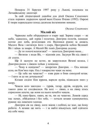 4
Померла 31 березня 1997 року у Львові, похована на
Личаківському цвинтарі
За свій літературний доробок для дітей Оксана Сенатович
стала першим лауреатом премії імені Олени Пчілки (1992). Окремі
її твори перекладено понад десятьма іноземними мовами.
Оксана Сенатович
Малий віз
Червневе небо обтрушувало в озеро зорі. Зоряне озеро — як
небо, здавалось, дай нурка і полетиш. Дмитрик полетів, намацав
ногою дно неба, розплющив очі. Вхопився рукою за дишель
Малого Воза і витягнув його з озера. Прогуркотів небом Великий
Віз і заїхав за хмари. А Малий Віз повіз Дмитрика додому.
— Де ти поночі вештаєшся? — запитала Дмитрика мама...
— Витягав з води Віз, — відповів син. Засунув Віз під ліжко і
ліг спати.
Ще й заснути не встиг, як закрутилися Возові колеса, і
Дмитрик разом з ліжком поїхав у невідоме.
— Чому в невідоме? — заперечив Дмитрик. — Ось минаю
село, он Кам’яна гора. Ось і товариство чекає на мене.
— Це тебе ми чекаємо? — взяв руки в боки сивоусий козак.
— І кого ж це ми дочекалися?
Козаки сиділи біля куреня, варили куліш, підкидали хмиз у
ватру.
Чекали кого завгодно — турків, татар, друзів, недругів, але
такого дива не сподівалися. На возі — ліжко, а на ліжку хтось
спросоння лепече, що вони на нього начебто чекали.
— Ні, пане-брате, таких, як ти, ми не чекаємо. Лежнів серед
нас немає, обійдемося і без тебе, — почали козаки одмахуватись
руками від лежачого хлопця.
Дмитрик сів на ліжку, ноги звісив з побічні, не знає, що йому
робити. А козаки ще мить — і за шаблі візьмуться, щоб одігнати
від себе ману.
 