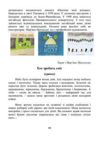 40
авторського видавничого проекту «Напиши мені книжку».
Народилася в місті Ужгороді у 1976 році. У дитячому віці разом з
батьками переїхала до Івано-Франківська. У 1998 році закінчила
англійську філологію Прикарпатського університету. З того часу
займається індивідуальним викладанням англійської мови дітям
різного віку та перекладами. Останні роки реалізує себе як
ілюстраторка. Мар'яна Прохасько не є професійним художником.
Тарас і Мар’яна Прохасько
Хто зробить сніг
(уривок)
Небо було похмурим кілька днів. Але невдовзі знову вийшло
сонце і потепліло. Тільки щось сталося з кольорами. Зелений ліс
перестав бути зеленим. Дерева зробилися жовтими, золотистими,
оранжевими, червоними, бордовими, брунатними і багряними. А
небо – синім як ніколи. – Бабине літо – найкращий час для
малювання, – казала мама кротенят і роздавала дітям кольорові
олівці.
Вони зручно всідалися на галявині зі своїми альбомами і
кожен вибирав собі дерево, яке хотів намалювати. Мама виносила
контрабас і грала спеціально для дітей. Від низьких звуків маленькі
жовті букові листочки відривалися від гілки і повільно летіли
вниз…
 