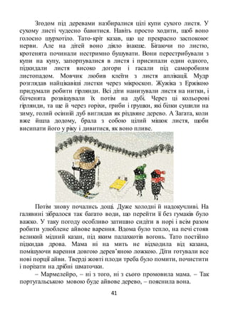 41
Згодом під деревами назбиралися цілі купи сухого листя. У
сухому листі чудесно бавитися. Навіть просто ходити, щоб воно
голосно шурхотіло. Тато-кріт казав, що це прекрасно заспокоює
нерви. Але на дітей воно діяло інакше. Бігаючи по листю,
кротенята починали нестримно бушувати. Вони перестрибували з
купи на купу, запорпувалися в листя і присипали один одного,
підкидали листя високо догори і гасали під саморобним
листопадом. Мовчик любив клеїти з листя аплікації. Мудр
розглядав найцікавіші листки через мікроскоп. Жужіка з Ержікою
придумали робити гірлянди. Всі діти нанизували листя на нитки, і
білченята розвішували їх потім на дубі. Через ці кольорові
гірлянди, та ще й через горіхи, гриби і грушки, які білки сушили на
зиму, голий осінній дуб виглядав як різдвяне дерево. А Загата, коли
вже йшла додому, брала з собою цілий мішок листя, щоби
висипати його у ріку і дивитися, як воно пливе.
Потім знову почались дощі. Дуже холодні й надокучливі. На
галявині зібралося так багато води, що перейти її без гумаків було
важко. У таку погоду особливо затишно сидіти в норі і всім разом
робити улюблене айвове варення. Вдома було тепло, на печі стояв
великий мідний казан, під яким палахкотів вогонь. Тато постійно
підкидав дрова. Мама ні на мить не відходила від казана,
помішуючи варення довгою дерев’яною ложкою. Діти готували все
нові порції айви. Тверді жовті плоди треба було помити, почистити
і порізати на дрібні шматочки.
– Мармелейро, – ні з того, ні з сього промовила мама. – Так
португальською мовою буде айвове дерево, – пояснила вона.
 