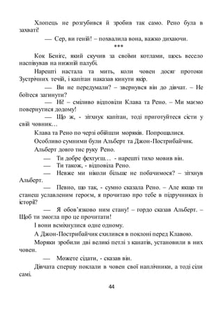 44
Хлопець не розгубився й зробив так само. Рено була в
захваті!
 Сер, ви геній! – похвалила вона, важко дихаючи.
***
Кок Беніґс, який скучив за своїми котлами, щось весело
наспівував на нижній палубі.
Нарешті настала та мить, коли човен досяг протоки
Зустрічних течій, і капітан наказав кинути якір.
 Ви не передумали? – звернувся він до дівчат. – Не
боїтеся загинути?
 Ні! – сміливо відповіли Клава та Рено. – Ми маємо
повернутися додому!
 Що ж, - зітхнук капітан, тоді приготуйтеся сісти у
свій човник…
Клава та Рено по черзі обійшли моряків. Попрощалися.
Особливо сумними були Альберт та Джон-Пострибайчик.
Альберт довго тис руку Рено.
 Ти добре фехтуєш… - нарешті тихо мовив він.
 Ти також, - відповіла Рено.
 Невже ми ніколи більше не побачимося? – зітхнув
Альберт.
 Певно, що так, - сумно сказала Рено. – Але якщо ти
станеш уславленим героєм, я прочитаю про тебе в підручниках із
історії?
 Я обов’язково ним стану! – гордо сказав Альберт. –
Щоб ти змогла про це прочитати!
І вони всміхнулися одне одному.
А Джон-Пострибайчик схилився в поклоні перед Клавою.
Моряки зробили дві великі петлі з канатів, установили в них
човен.
 Можете сідати, - сказав він.
Дівчата спершу поклали в човен свої наплічники, а тоді сіли
самі.
 
