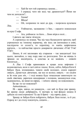 47
 Хай би чоч той сорокопуд замовк…
 І справді, чого він весь час дражниться?! Йоми ми
чим не догодили?..
 Злюка!
 Ябеда!
 Ой, потрапиш ти мені до рук, - погрозила кулачком
Ліза.
 Упіймаємо, засмажемо і з’їмо, - сердито покосилася
на кущ Стефа.
 Ага, упіймаєш ти його… Лови вітра в полі…
І дівчата ще тяжче зітхнули.
А сорокопуд не вгавав. Час від часу балансуючи крилом, щоб
утриматися на тонкому вершечку, він весь аж вигинався в співі,
наслідуючи то солов’я, то перепілку, то навіть цвірінчання
курчати, - та найчастіше просто докоряючи дівчаткам: «Утік! Утік!
Утік!»
Певно, й очі заплющив від старання – так заходиться! Але
цього, звичайно, в таку пору вже не розгледиш. Хоч як місяць із
зірками не висвічують, а сонечка ж не замінять – опівніч
близиться…
А Ліза і Стефа принишкли в кущах поза хвірткою і
видивляються, коли в хаті світло згасне. Коли, себто, бабуся Катя й
бабуся Леся, втомившись чекати своїх волоцюг, спати нарешті
ляжуть. Думається дівчаткам, що все ж колись ляжуть – не сидіти
ж їм отак усю ніч, - і тоді можна буде тихесенько шмигонути по
своїх ліжечках, укритися ковдерками з головою, заникнутися отак,
задикуватись, як миші по нірках, - і нічого нікому не пояснювати.
Бо що ти тут поясниш?!
Анічогісінько…
Ні – кари, звісно, не уникнути, - але хай то буде уже зранку.
Бо зранку люди добрішають. А звечора за такі фокуси можна й
дубцем по попі отримати! Та ще й бряче – під гарячу руку…
Зранку ж бабуся Катя побурчить, бабуся Леся полає, та й усе.
Одразу ж і до столу покличуть, снідати…
 