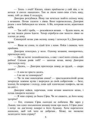 5
— Згинь з очей! Кінних, піших приймаємо у свій кіш, а ти
котися зі своєю «канапою». Там за лісом пани-ляхи п’ють каву,
може, тобі до ліжка її подадуть.
Дмитрик розгубився. Йому так хочеться знайти спільну мову
з козаками. Почав злазити з ліжка. Воно перехилилось, Дмитрик
разом з ним бабахнувся на землю. А Віз, почувши волю, відкотився
набік.
— Так тобі і треба, — розсміялися козаки. — Будеш знати, як
до нас іншим разом їздити. Тепер спробуєш сам занести ліжко на
плечах до дому.
Сивовусий козак узяв велику ложку і затиснув її у Дмитриків
кулак.
— Якщо не спиш, то сідай їсти з нами. Поїси і скажеш, чого
прийшов.
Дмитрик втиснувсь у коло. Одному козакові, вмощуючись,
притиснув ногу.
— Ще не встиг познайомитись, а вже з моєї ноги стілець собі
робиш! Скільки років тобі? — запитав козак, якому Дмитрик
притиснув ногу.
— Десять, — Дмитрик притиснув ложку до грудей, — скоро
десять!
— А нам по триста десять.
— І ви ще не повмирали?
— Чи ти вже навсидячки спиш? — тристадесятилітній козак
зачерпнув ложкою куліш і звернувся до своїх побратимів: — Їжте,
хлопці, бо помремо з голоду, поки цей хлопчисько повірить, що ми
на світі є.
Дмитрик наївся, перечекав, поки козаки викотили казан, і
почав говорити несміло:
— Я маю справу до Івана Сірка. Чи не скажете, де його можу
зустріти?
— Еге, отамана Сірка сьогодні не побачиш. Він зараз у
Львові, там один письменник книжку пише про нього. І Сірко днює
і ночує на дев’ятому поверсі в його будинку. Хоче перечитати
написане, щоб той чого не добрехав... Може, ми зможемо
залагодити твою справу?
 