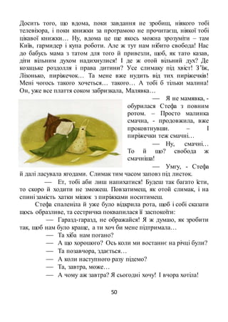 50
Досить того, що вдома, поки завдання не зробиш, ніякого тобі
телевізора, і поки книжки за програмою не прочитаєш, ніякої тобі
цікавої книжки… Ну, вдома це ще якось можна зрозуміти – там
Київ, гармидер і купа роботи. Але ж тут нам нібито свобода! Нас
до бабусь мама з татом для того й привезли, щоб, як тато казав,
діти вільним духом надихнулися! І де ж отой вільний дух? Де
козацьке роздолля і права дитини? Усе слимаку під хвіст! З’їж,
Лізонько, пиріжечок… Та мене вже нудить від тих пиріжечків!
Мені чогось такого хочеться… такого… А тобі б тільки малина!
Он, уже все плаття соком забризкала, Малявка…
 Я не мамявка, -
обурилася Стефа з повним
ротом. – Просто малинка
смачна, - продовжила, вже
проковтнувши. – І
пиріжечки теж смачні…
 Ну, смачні…
То й що? свобода ж
смачніша!
 Умгу, - Стефа
й далі ласувала ягодами. Слимак тим часом заповз під листок.
 Ет, тобі аби лиш напихатися! Будеш так багато їсти,
то скоро й ходити не зможеш. Повзатимеш, як отой слимак, і на
спині замість хатки мішок з пиріжками носитимеш.
Стефа спаленіла й уже було відкрила рота, щоб і собі сказати
щось образливе, та сестричка поквапилася її заспокоїти:
 Гаразд-гаразд, не ображайся! Я ж думаю, як зробити
так, щоб нам було краще, а ти хоч би мене підтримала…
 Та хіба нам погано?
 А що хорошого? Ось коли ми востаннє на річці були?
 Та позавчора, здається…
 А коли наступного разу підемо?
 Та, завтра, може…
 А чому аж завтра? Я сьогодні хочу! І вчора хотіла!
 