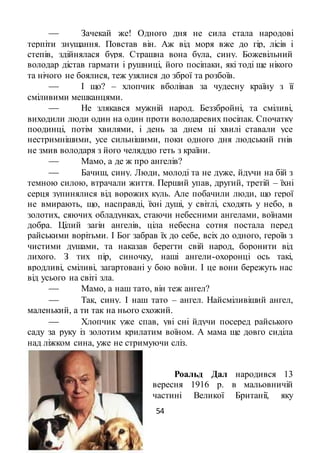 54
 Зачекай же! Одного дня не сила стала народові
терпіти знущання. Повстав він. Аж від моря вже до гір, лісів і
степів, здійнялася буря. Страшна вона була, сину. Божевільний
володар дістав гармати і рушниці, його посіпаки, які тоді ще нікого
та нічого не боялися, теж узялися до зброї та розбоїв.
 І що? – хлопчик вболівав за чудесну країну з її
сміливими мешканцями.
 Не злякався мужній народ. Беззбройні, та сміливі,
виходили люди один на один проти володаревих посіпак. Спочатку
поодинці, потім хвилями, і день за днем ці хвилі ставали усе
нестримнішими, усе сильнішими, поки одного дня людський гнів
не змив володаря з його челяддю геть з країни.
 Мамо, а де ж про ангелів?
 Бачиш, сину. Люди, молоді та не дуже, йдучи на бій з
темною силою, втрачали життя. Перший упав, другий, третій – їхні
серця зупинялися від ворожих куль. Але побачили люди, що герої
не вмирають, що, насправді, їхні душі, у світлі, сходять у небо, в
золотих, сяючих обладунках, стаючи небесними ангелами, воїнами
добра. Цілий загін ангелів, ціла небесна сотня постала перед
райськими ворітьми. І Бог забрав їх до себе, всіх до одного, героїв з
чистими душами, та наказав берегти свій народ, боронити від
лихого. З тих пір, синочку, наші ангели-охоронці ось такі,
вродливі, сміливі, загартовані у бою воїни. І це вони бережуть нас
від усього на світі зла.
 Мамо, а наш тато, він теж ангел?
 Так, сину. І наш тато – ангел. Найсміливіший ангел,
маленький, а ти так на нього схожий.
 Хлопчик уже спав, уві сні йдучи посеред райського
саду за руку із золотим крилатим воїном. А мама ще довго сиділа
над ліжком сина, уже не стримуючи сліз.
Роальд Дал народився 13
вересня 1916 р. в мальовничій
частині Великої Британії, яку
 