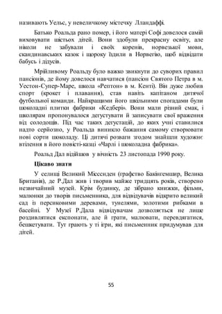 55
називають Уельс, у невеличкому містечку Лландаффі.
Батько Роальда рано помер, і його матері Софі довелося самій
виховувати шістьох дітей. Вони здобули прекрасну освіту, але
ніколи не забували і своїх коренів, норвезької мови,
скандинавських казок і щороку їздили в Норвегію, щоб відвідати
бабусь і дідусів.
Мрійливому Роальду було важко звикнути до суворих правил
пансіонів, де йому довелося навчатися (пансіон Святого Петра в м.
Уестон-Супер-Маре, школа «Рептон» в м. Кенті). Він дуже любив
спорт (крокет і плавання), став навіть капітаном дитячої
футбольної команди. Найкращими його шкільними спогадами були
шоколадні плитки фабрики «Кедбері». Вони мали різний смак, і
школярам пропонувалося дегустувати й записувати свої враження
від солодощів. Під час таких дегустацій, до яких учні ставилися
надто серйозно, у Роальда виникло бажання самому створювати
нові сорти шоколаду. Ці дитячі розваги згодом знайшли художнє
втілення в його повісті-казці «Чарлі і шоколадна фабрика».
Роальд Дал відійшов у вічність 23 листопада 1990 року.
Цікаво знати
У селищі Великий Міссснден (графство Бакінгемшир, Велика
Британія), де Р.Дал жив і творив майже тридцять років, створено
незвичайний музей. Крім будинку, де зібрано книжки, фільми,
малюнки до творів письменника, для відвідувачів відкрито великий
сад із персиковими деревами, тунелями, золотими рибками в
басейні. У Музеї Р.Дала відвідувачам дозволяється не лише
роздивлятися експонати, але й грати, малювати, перевдягатися,
бешкетувати. Тут грають у ті ігри, які письменник придумував для
дітей.
 