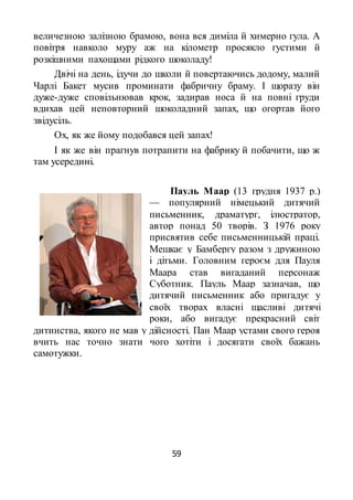 59
величезною залізною брамою, вона вся диміла й химерно гула. А
повітря навколо муру аж на кілометр просякло густими й
розкішними пахощами рідкого шоколаду!
Двічі на день, ідучи до школи й повертаючись додому, малий
Чарлі Бакет мусив проминати фабричну браму. І щоразу він
дуже-дуже сповільнював крок, задирав носа й на повні груди
вдихав цей неповторний шоколадний запах, що огортав його
звідусіль.
Ох, як же йому подобався цей запах!
І як же він прагнув потрапити на фабрику й побачити, що ж
там усередині.
Пауль Маар (13 грудня 1937 р.)
— популярний німецький дитячий
письменник, драматург, ілюстратор,
автор понад 50 творів. З 1976 року
присвятив себе письменницькій праці.
Мешкає у Бамбергу разом з дружиною
і дітьми. Головним героєм для Пауля
Маара став вигаданий персонаж
Суботник. Пауль Маар зазначав, що
дитячий письменник або пригадує у
своїх творах власні щасливі дитячі
роки, або вигадує прекрасний світ
дитинства, якого не мав у дійсності. Пан Маар устами свого героя
вчить нас точно знати чого хотіти і досягати своїх бажань
самотужки.
 
