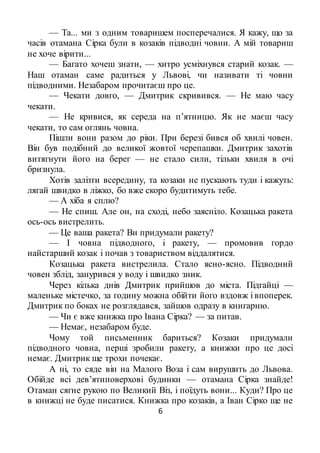 6
— Та... ми з одним товаришем посперечалися. Я кажу, що за
часів отамана Сірка були в козаків підводні човни. А мій товариш
не хоче вірити...
— Багато хочеш знати, — хитро усміхнувся старий козак. —
Наш отаман саме радиться у Львові, чи називати ті човни
підводними. Незабаром прочитаєш про це.
— Чекати довго, — Дмитрик скривився. — Не маю часу
чекати.
— Не кривися, як середа на п’ятницю. Як не маєш часу
чекати, то сам оглянь човна.
Пішли вони разом до ріки. При березі бився об хвилі човен.
Він був подібний до великої жовтої черепашки. Дмитрик захотів
витягнути його на берег — не стало сили, тільки хвиля в очі
бризнула.
Хотів залізти всередину, та козаки не пускають туди і кажуть:
лягай швидко в ліжко, бо вже скоро будитимуть тебе.
— А хіба я сплю?
— Не спиш. Але он, на сході, небо заясніло. Козацька ракета
ось-ось вистрелить.
— Це ваша ракета? Ви придумали ракету?
— І човна підводного, і ракету, — промовив гордо
найстарший козак і почав з товариством віддалятися.
Козацька ракета вистрелила. Стало ясно-ясно. Підводний
човен зблід, занурився у воду і швидко зник.
Через кілька днів Дмитрик прийшов до міста. Підгайці —
маленьке містечко, за годину можна обійти його вздовж і впоперек.
Дмитрик по боках не розглядався, зайшов одразу в книгарню.
— Чи є вже книжка про Івана Сірка? — за питав.
— Немає, незабаром буде.
Чому той письменник бариться? Козаки придумали
підводного човна, перші зробили ракету, а книжки про це досі
немає. Дмитрик ще трохи почекає.
А ні, то сяде він на Малого Воза і сам вирушить до Львова.
Обійде всі дев’ятиповерхові будинки — отамана Сірка знайде!
Отаман сягне рукою по Великий Віз, і поїдуть вони... Куди? Про це
в книжці не буде писатися. Книжка про козаків, а Іван Сірко ще не
 
