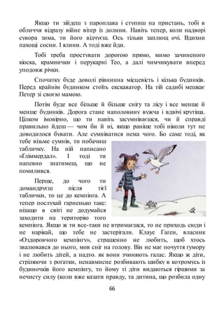 66
Якщо ти зійдеш з пароплава і ступиш на пристань, тобі в
обличчя відразу війне вітер із долини. Навіть тепер, коли надворі
сувора зима, ти його відчуєш. Ось тільки заплющ очі. Вдихни
пахощі сосни. І ялини. А тоді вже йди.
Тобі треба простувати дорогою прямо, мимо зачиненого
кіоска, крамнички і перукарні Тео, а далі чимчикувати вперед
уподовж річки.
Спочатку буде доволі рівнинна місцевість і кілька будинків.
Перед крайнім будинком стоїть екскаватор. На тій садибі мешкає
Петер зі своєю мамою.
Потім буде все більше й більше снігу та лісу і все менше й
менше будинків. Дорога стане наполовину вужча і вдвічі крутіша.
Цілком імовірно, що ти навіть засумніваєшся, чи й справді
правильно йдеш — чом би й ні, якщо раніше тобі ніколи тут не
доводилося бувати. Але сумніватися нема чого. Бо саме тоді, як
тебе візьме сумнів, ти побачиш
табличку. На ній написано
«Ґліммердал». І тоді ти
напевно знатимеш, що не
помилився.
Перше, до чого ти
домандруєш після тієї
таблички, то це до кемпінга. А
тепер послухай гарненько таке:
нізащо в світі не додумайся
заходити на територію того
кемпінга. Якщо ж ти все-таки не втримаєшся, то не приходь сюди і
не нарікай, що тебе не застерігали. Клаус Гаґен, власник
«Оздоровчого кемпінгу», страшенно не любить, щоб хтось
звалювався до нього, мов сніг на голову. Він не має почуття гумору
і не любить дітей, а надто. як вони зчиняють галас. Якщо ж діти,
стріляючи з рогатки, ненавмисне розбивають шибку в котромусь із
будиночків його кемпінгу, то йому ті діти видаються гіршими за
нечисту силу (коли вже казати правду, та дитина, що розбила одну
 