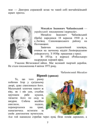 7
знає — Дмитрик справжній козак чи такий собі звичайнісінький
шукач пригод.
Михайло Іванович Чабанівський —
український письменник і журналіст.
Михайло Іванович Чабанівський
(Циба) народився 18 вересня 1910 р. в
с.Лигівці, Сахновщанського району на
Полтавщині.
Закінчив педагогічний технікум,
вчився на заочному відділі Ленінградською
університету. З 1930р. працював у пресі.
В 1931р. в журналі «Робселькор»
надрукував перший вірш.
Учасник Вітчизняної війни. Має великий творчий доробок.
Не стало письменника 4 квітня 1973 року.
Чабанівський Михайло
Вірний (уривки)
Те, що того ранку
побачив Ігор у сусідньому
дворі, дуже схвилювало його.
Маленький хлопчик такого ж
віку, як і він сам, стьобав
прутиком рябе цуценя,
тягаючи його по саду за
шнурок. Собача жалібно
скиглило, падало,
переверталося на траві,
намагаючись встигати за
своїм довгоногим мучителем.
Але той навмисне стрибав через кущі, бігав поміж деревами, а
 