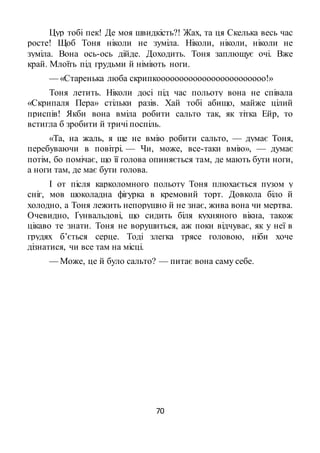 70
Цур тобі пек! Де моя швидкість?! Жах, та ця Скелька весь час
росте! Щоб Тоня ніколи не зуміла. Ніколи, ніколи, ніколи не
зуміла. Вона ось-ось дійде. Доходить. Тоня заплющує очі. Вже
край. Млоїть під грудьми й німіють ноги.
— «Старенька люба скрипкоооооооооооооооооооооооо!»
Тоня летить. Ніколи досі під час польоту вона не співала
«Скрипаля Пера» стільки разів. Хай тобі абищо, майже цілий
приспів! Якби вона вміла робити сальто так, як тітка Ейр, то
встигла б зробити й тричі поспіль.
«Та, на жаль, я ще не вмію робити сальто, — думає Тоня,
перебуваючи в повітрі. — Чи, може, все-таки вмію», — думає
потім, бо помічає, що її голова опиняється там, де мають бути ноги,
а ноги там, де має бути голова.
І от після карколомного польоту Тоня плюхається пузом у
сніг, мов шоколадна фігурка в кремовий торт. Довкола біло й
холодно, а Тоня лежить непорушно й не знає, жива вона чи мертва.
Очевидно, Ґунвальдові, що сидить біля кухняного вікна, також
цікаво те знати. Тоня не ворушиться, аж поки відчуває, як у неї в
грудях б’ється серце. Тоді злегка трясе головою, ніби хоче
дізнатися, чи все там на місці.
— Може, це й було сальто? — питає вона саму себе.
 