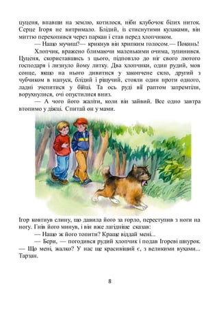 8
цуценя, впавши на землю, котилося, ніби клубочок білих ниток.
Серце Ігоря не витримало. Блідий, із стиснутими кулаками, він
миттю перехопився через паркан і став перед хлопчиком.
— Нащо мучиш?— крикнув він хрипким голосом.— Покинь!
Хлопчик, вражено блимаючи маленькими очима, зупинився.
Цуценя, скориставшись з цього, підповзло до ніг свого лютого
господаря і лизнуло йому литку. Два хлопчики, один рудий, мов
сонце, якщо на нього дивитися у закопчене скло, другий з
чубчиком в напуск, блідий і рішучий, стояли один проти одного,
ладні зчепитися у бійці. Та ось руді вії раптом затремтіли,
ворухнулися, очі опустилися вниз.
— А чого його жаліти, коли він зайвий. Все одно завтра
втопимо у діжці. Спитай он у мами.
Ігор ковтнув слину, що давила його за горло, переступив з ноги на
ногу. Гнів його минув, і він вже лагідніше сказав:
— Нащо ж його топити? Краще віддай мені...
— Бери, — погодився рудий хлопчик і подав Ігореві шнурок.
— Що мені, жалко? У нас ще красивіший є, з великими вухами...
Тарзан.
 