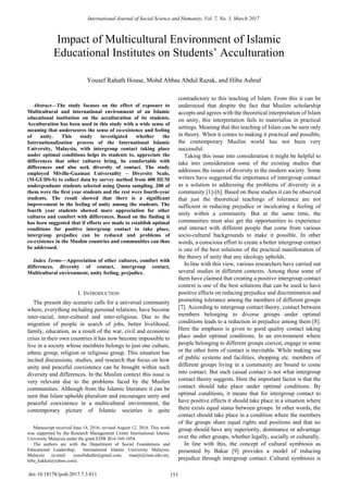 
Abstract—The study focuses on the effect of exposure to
Multicultural and international environment of an Islamic
educational institution on the acculturation of its students.
Acculturation has been used in this study with a wide sense of
meaning that underscores the sense of co-existence and feeling
of unity. This study investigated whether the
Internationalization process of the International Islamic
University, Malaysia, with intergroup contact taking place
under optimal conditions helps its students to, appreciate the
differences that other cultures bring, be comfortable with
differences and also seek diversity of contact. The study
employed Miville-Guzman Universality – Diversity Scale,
(M-GUDS-S) to collect data by survey method from 400 IIUM
undergraduate students selected using Quota sampling. 200 of
them were the first year students and the rest were fourth-year
students. The result showed that there is a significant
improvement in the feeling of unity among the students. The
fourth year students showed more appreciation for other
cultures and comfort with differences. Based on the finding it
has been suggested that if efforts are made to establish optimal
conditions for positive intergroup contact to take place,
intergroup prejudice can be reduced and problems of
co-existence in the Muslim countries and communities can thus
be addressed.
Index Terms—Appreciation of other cultures, comfort with
differences, diversity of contact, intergroup contact,
Multicultural environment, unity feeling, prejudice.
I. INTRODUCTION
The present day scenario calls for a universal community
where, everything including personal relations, have become
inter-racial, inter-cultural and inter-religious. Due to the
migration of people in search of jobs, better livelihood,
family, education, as a result of the war, civil and economic
crisis in their own countries it has now become impossible to
live in a society whose members belongs to just one culture,
ethnic group, religion or religious group. This situation has
incited discussions, studies, and research that focus on how
unity and peaceful coexistence can be brought within such
diversity and differences. In the Muslim context this issue is
very relevant due to the problems faced by the Muslim
communities. Although from the Islamic literature it can be
seen that Islam upholds pluralism and encourages unity and
peaceful coexistence in a multicultural environment, the
contemporary picture of Islamic societies is quite
Manuscript received June 14, 2016; revised August 12, 2016. This work
was supported by the Research Management Center International Islamic
University Malaysia under the grant EDW B14-169-1054.
The authors are with the Department of Social Foundations and
Educational Leadership, International Islamic University Malaysia,
Malaysia (e-mail: yusufrahathr@gmail.com, maarji@iium.edu.my,
hiba_kakkat@yahoo.com).
contradictory to this teaching of Islam. From this it can be
understood that despite the fact that Muslim scholarship
accepts and agrees with the theoretical interpretation of Islam
on unity, this interpretation fails to materialise in practical
settings. Meaning that this teaching of Islam can be seen only
in theory. When it comes to making it practical and possible,
the contemporary Muslim world has not been very
successful.
Taking this issue into consideration it might be helpful to
take into consideration some of the existing studies that
addresses the issues of diversity in the modern society. Some
writers have suggested the importance of intergroup contact
as a solution to addressing the problems of diversity in a
community [1]-[6]. Based on these studies it can be observed
that just the theoretical teachings of tolerance are not
sufficient in reducing prejudice or inculcating a feeling of
unity within a community. But at the same time, the
communities must also get the opportunities to experience
and interact with different people that come from various
socio-cultural backgrounds to make it possible. In other
words, a conscious effort to create a better intergroup contact
is one of the best solutions of the practical manifestation of
the theory of unity that any ideology upholds.
In line with this view, various researchers have carried out
several studies in different contexts. Among these some of
them have claimed that creating a positive intergroup contact
context is one of the best solutions that can be used to have
positive effects on reducing prejudice and discrimination and
promoting tolerance among the members of different groups
[7]. According to intergroup contact theory, contact between
members belonging to diverse groups under optimal
conditions leads to a reduction in prejudice among them [8].
Here the emphasis is given to good quality contact taking
place under optimal conditions. In an environment where
people belonging to different groups coexist, engage in some
or the other form of contact is inevitable. While making use
of public systems and facilities, shopping etc. members of
different groups living in a community are bound to come
into contact. But such casual contact is not what intergroup
contact theory suggests. Here the important factor is that the
contact should take place under optimal conditions. By
optimal conditions, it means that for intergroup contact to
have positive effects it should take place in a situation where
there exists equal status between groups. In other words, the
contact should take place in a condition where the members
of the groups share equal rights and positions and that no
group should have any superiority, dominance or advantage
over the other groups, whether legally, socially or culturally.
In line with this, the concept of cultural symbiosis as
presented by Bakar [9] provides a model of reducing
prejudice through intergroup contact. Cultural symbiosis is
Impact of Multicultural Environment of Islamic
Educational Institutes on Students’ Acculturation
Yousef Rahath House, Mohd Abbas Abdul Razak, and Hiba Ashraf
International Journal of Social Science and Humanity, Vol. 7, No. 3, March 2017
153doi:10.18178/ijssh.2017.7.3.811
 
