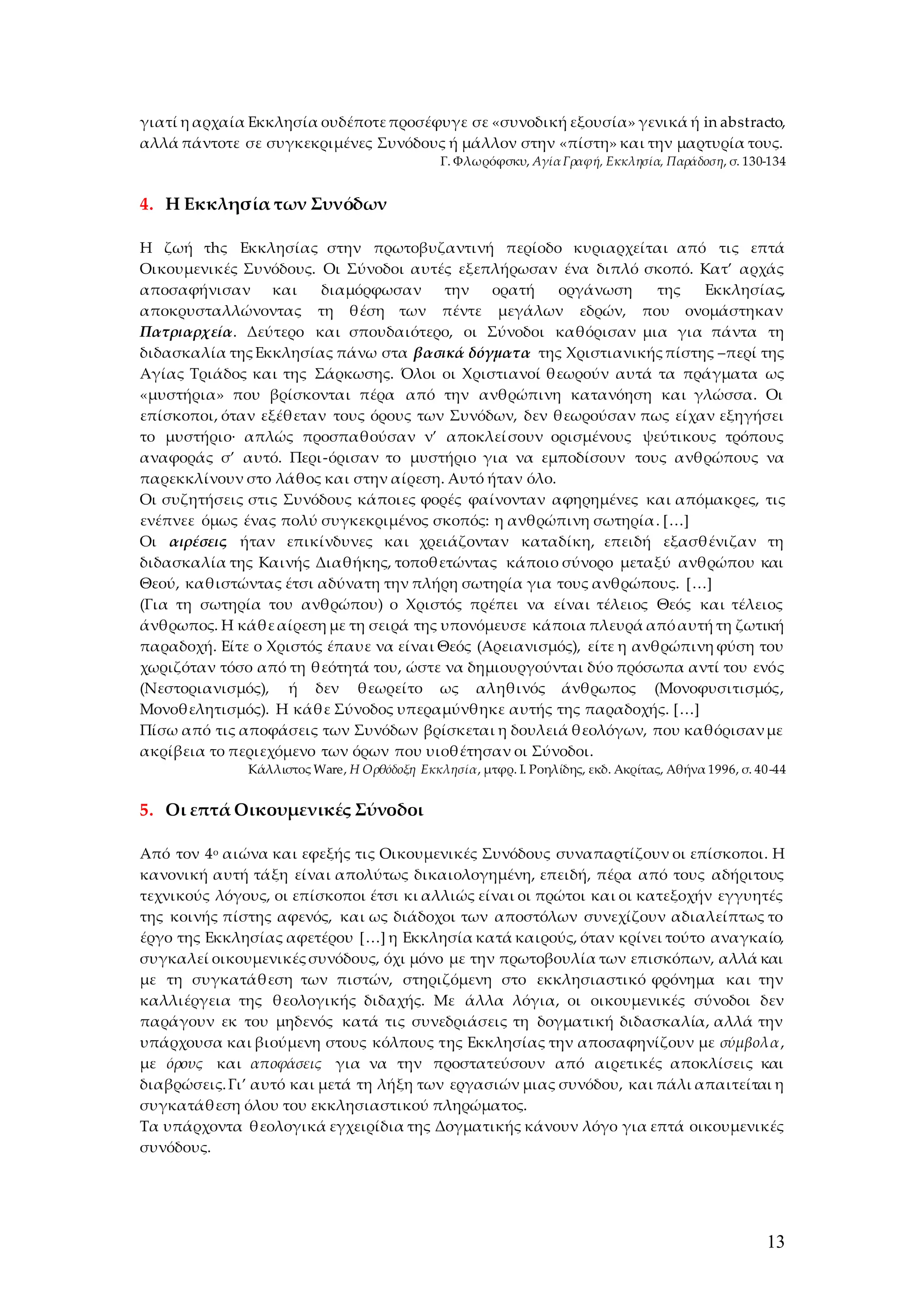 13
γιατί η αρχαία Εκκλησία ουδέποτεπροσέφυγε σε «συνοδική εξουσία» γενικά ή in abstracto,
αλλά πάντοτε σε συγκεκριμένες Συνόδους ή μάλλον στην «πίστη» και την μαρτυρία τους.
Γ. Φλωρόφσκυ, ΑγίαΓραφή, Εκκλησία, Παράδοση, σ. 130-134
4. Η Εκκλησία των Συνόδων
Η ζωή τhς Εκκλησίας στην πρωτοβυζαντινή περίοδο κυριαρχείται από τις επτά
Οικουμενικές Συνόδους. Οι Σύνοδοι αυτές εξεπλήρωσαν ένα διπλό σκοπό. Κατ’ αρχάς
αποσαφήνισαν και διαμόρφωσαν την ορατή οργάνωση της Εκκλησίας,
αποκρυσταλλώνοντας τη θέση των πέντε μεγάλων εδρών, που ονομάστηκαν
Πατριαρχεία. Δεύτερο και σπουδαιότερο, οι Σύνοδοι καθόρισαν μια για πάντα τη
διδασκαλία τηςΕκκλησίας πάνω στα βασικά δόγματα της Χριστιανικήςπίστης –περί της
Αγίας Τριάδος και της Σάρκωσης. Όλοι οι Χριστιανοί θεωρούν αυτά τα πράγματα ως
«μυστήρια» που βρίσκονται πέρα από την ανθρώπινη κατανόηση και γλώσσα. Οι
επίσκοποι, όταν εξέθεταν τους όρους των Συνόδων, δεν θεωρούσαν πως είχαν εξηγήσει
το μυστήριο∙ απλώς προσπαθούσαν ν’ αποκλεί σουν ορισμένους ψεύτικους τρόπους
αναφοράς σ’ αυτό. Περι-όρισαν το μυστήριο για να εμποδίσουν τους ανθρώπους να
παρεκκλίνουν στο λάθος και στην αίρεση. Αυτό ήταν όλο.
Οι συζητήσεις στις Συνόδους κάποιες φορές φαίνονταν αφηρημένες και απόμακρες, τις
ενέπνεε όμως ένας πολύ συγκεκριμένος σκοπός: η ανθρώπινη σωτηρία. […]
Οι αιρέσεις ήταν επικίνδυνες και χρειάζονταν καταδίκη, επειδή εξασθένιζαν τη
διδασκαλία της Καινής Διαθήκης, τοποθετώντας κάποιο σύνορο μεταξύ ανθρώπου και
Θεού, καθιστώντας έτσι αδύνατη την πλήρη σωτηρία για τους ανθρώπους. […]
(Για τη σωτηρία του ανθρώπου) ο Χριστός πρέπει να είναι τέλειος Θεός και τέλειος
άνθρωπος. Η κάθεαίρεση με τη σειρά της υπονόμευσε κάποια πλευρά απόαυτή τη ζωτική
παραδοχή. Είτε ο Χριστός έπαυε να είναι Θεός (Αρειανισμός), είτε η ανθρώπινη φύση του
χωριζόταν τόσο από τη θεότητά του, ώστε να δημιουργούνται δύο πρόσωπα αντί του ενός
(Νεστοριανισμός), ή δεν θεωρείτο ως αληθινός άνθρωπος (Μονοφυσιτισμός,
Μονοθελητισμός). Η κάθε Σύνοδος υπεραμύνθηκε αυτής της παραδοχής. […]
Πίσω από τις αποφάσεις των Συνόδων βρίσκεται η δουλειά θεολόγων, που καθόρισανμε
ακρίβεια το περιεχόμενο των όρων που υιοθέτησαν οι Σύνοδοι.
Κάλλιστος Ware, H Oρθόδοξη Εκκλησία, μτφρ. Ι. Ροηλίδης, εκδ. Ακρίτας, Αθήνα 1996, σ. 40-44
5. Οι επτά Οικουμενικές Σύνοδοι
Από τον 4ο αιώνα και εφεξής τις Οικουμενικές Συνόδους συναπαρτίζουν οι επίσκοποι. Η
κανονική αυτή τάξη είναι απολύτως δικαιολογημένη, επειδή, πέρα από τους αδήριτους
τεχνικούς λόγους, οι επίσκοποι έτσι κι αλλιώς είναι οι πρώτοι και οι κατεξοχήν εγγυητές
της κοινής πίστης αφενός, και ως διάδοχοι των αποστόλων συνεχίζουν αδιαλείπτως το
έργο της Εκκλησίας αφετέρου […] η Εκκλησία κατά καιρούς, όταν κρίνει τούτο αναγκαίο,
συγκαλεί οικουμενικέςσυνόδους, όχι μόνο με την πρωτοβουλία των επισκόπων, αλλά και
με τη συγκατάθεση των πιστών, στηριζόμενη στο εκκλησιαστικό φρόνημα και την
καλλιέργεια της θεολογικής διδαχής. Με άλλα λόγια, οι οικουμενικές σύνοδοι δεν
παράγουν εκ του μηδενός κατά τις συνεδριάσεις τη δογματική διδασκαλία, αλλά την
υπάρχουσα και βιούμενη στους κόλπους της Εκκλησίας την αποσαφηνίζουν με σύμβολα,
με όρους και αποφάσεις για να την προστατεύσουν από αιρετικές αποκλίσεις και
διαβρώσεις.Γι’ αυτό και μετά τη λήξη των εργασιών μιας συνόδου, και πάλι απαιτείται η
συγκατάθεση όλου του εκκλησιαστικού πληρώματος.
Τα υπάρχοντα θεολογικά εγχειρίδια της Δογματικής κάνουν λόγο για επτά οικουμενικές
συνόδους.
 