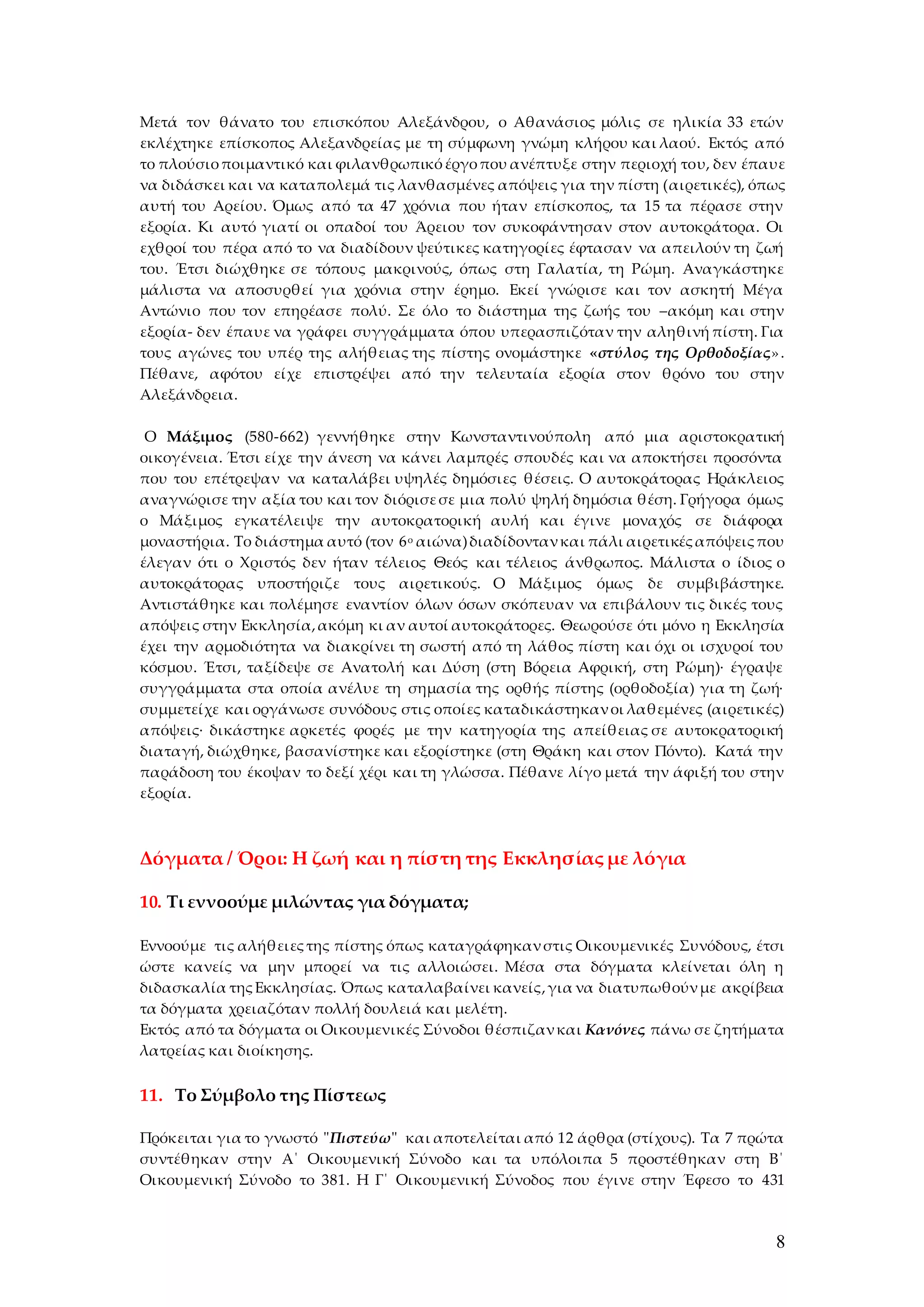 8
Μετά τον θάνατο του επισκόπου Αλεξάνδρου, ο Αθανάσιος μόλις σε ηλικία 33 ετών
εκλέχτηκε επίσκοπος Αλεξανδρείας με τη σύμφωνη γνώμη κλήρου και λαού. Εκτός από
το πλούσιοποιμαντικό και φιλανθρωπικόέργοπου ανέπτυξε στην περιοχή του, δεν έπαυε
να διδάσκει και να καταπολεμά τις λανθασμένες απόψεις για την πίστη (αιρετικές), όπως
αυτή του Αρείου. Όμως από τα 47 χρόνια που ήταν επίσκοπος, τα 15 τα πέρασε στην
εξορία. Κι αυτό γιατί οι οπαδοί του Άρειου τον συκοφάντησαν στον αυτοκράτορα. Οι
εχθροί του πέρα από το να διαδίδουν ψεύτικες κατηγορίες έφτασαν να απειλούν τη ζωή
του. Έτσι διώχθηκε σε τόπους μακρινούς, όπως στη Γαλατία, τη Ρώμη. Αναγκάστηκε
μάλιστα να αποσυρθεί για χρόνια στην έρημο. Εκεί γνώρισε και τον ασκητή Μέγα
Αντώνιο που τον επηρέασε πολύ. Σε όλο το διάστημα της ζωής του –ακόμη και στην
εξορία- δεν έπαυε να γράφει συγγράμματα όπου υπερασπιζόταν την αληθινή πίστη. Για
τους αγώνες του υπέρ της αλήθειας της πίστης ονομάστηκε «στύλος της Ορθοδοξίας».
Πέθανε, αφότου είχε επιστρέψει από την τελευταία εξορία στον θρόνο του στην
Αλεξάνδρεια.
Ο Μάξιμος (580-662) γεννήθηκε στην Κωνσταντινούπολη από μια αριστοκρατική
οικογένεια. Έτσι είχε την άνεση να κάνει λαμπρές σπουδές και να αποκτήσει προσόντα
που του επέτρεψαν να καταλάβει υψηλές δημόσιες θέσεις. Ο αυτοκράτορας Ηράκλειος
αναγνώρισε την αξία του και τον διόρισεσε μια πολύ ψηλή δημόσια θέση. Γρήγορα όμως
ο Μάξιμος εγκατέλειψε την αυτοκρατορική αυλή και έγινε μοναχός σε διάφορα
μοναστήρια. Το διάστημα αυτό (τον 6ο αιώνα)διαδίδοντανκαι πάλι αιρετικέςαπόψειςπου
έλεγαν ότι ο Χριστός δεν ήταν τέλειος Θεός και τέλειος άνθρωπος. Μάλιστα ο ίδιος ο
αυτοκράτορας υποστήριζε τους αιρετικούς. Ο Μάξιμος όμως δε συμβιβάστηκε.
Αντιστάθηκε και πολέμησε εναντίον όλων όσων σκόπευαν να επιβάλουν τις δικές τους
απόψεις στην Εκκλησία,ακόμη κι αν αυτοί αυτοκράτορες. Θεωρούσε ότι μόνο η Εκκλησία
έχει την αρμοδιότητα να διακρίνει τη σωστή από τη λάθος πίστη και όχι οι ισχυροί του
κόσμου. Έτσι, ταξίδεψε σε Ανατολή και Δύση (στη Βόρεια Αφρική, στη Ρώμη)∙ έγραψε
συγγράμματα στα οποία ανέλυε τη σημασία της ορθής πίστης (ορθοδοξία) για τη ζωή∙
συμμετείχε και οργάνωσε συνόδους στις οποίες καταδικάστηκανοι λαθεμένες (αιρετικές)
απόψεις∙ δικάστηκε αρκετές φορές με την κατηγορία της απείθειας σε αυτοκρατορική
διαταγή, διώχθηκε, βασανίστηκε και εξορίστηκε (στη Θράκη και στον Πόντο). Κατά την
παράδοση του έκοψαν το δεξί χέρι και τη γλώσσα. Πέθανε λίγο μετά την άφιξή του στην
εξορία.
Δόγματα / Όροι: Η ζωή και η πίστη της Εκκλησίας με λόγια
10. Τι εννοούμε μιλώντας για δόγματα;
Εννοούμε τις αλήθειεςτης πίστης όπως καταγράφηκανστις Οικουμενικές Συνόδους, έτσι
ώστε κανείς να μην μπορεί να τις αλλοιώσει. Μέσα στα δόγματα κλείνεται όλη η
διδασκαλία τηςΕκκλησίας. Όπως καταλαβαίνει κανείς,για να διατυπωθούνμε ακρίβεια
τα δόγματα χρειαζόταν πολλή δουλειά και μελέτη.
Εκτός από τα δόγματα οι Οικουμενικές Σύνοδοι θέσπιζανκαι Κανόνες πάνω σε ζητήματα
λατρείας και διοίκησης.
11. Το Σύμβολο της Πίστεως
Πρόκειται για το γνωστό "Πιστεύω" και αποτελείται από 12 άρθρα (στίχους). Τα 7 πρώτα
συντέθηκαν στην Α΄ Οικουμενική Σύνοδο και τα υπόλοιπα 5 προστέθηκαν στη Β΄
Οικουμενική Σύνοδο το 381. Η Γ΄ Οικουμενική Σύνοδος που έγινε στην Έφεσο το 431
 