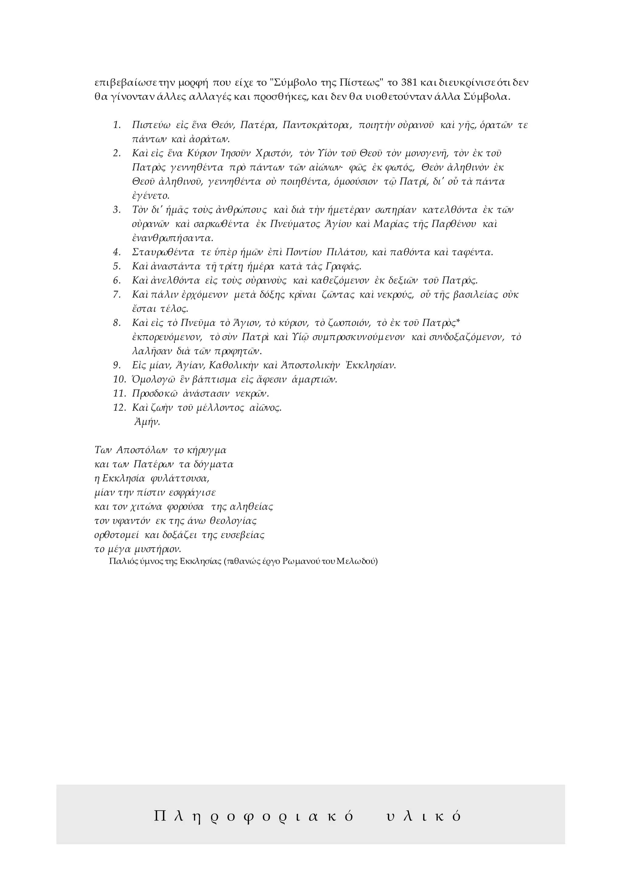 9
επιβεβαίωσετην μορφή που είχε το "Σύμβολο της Πίστεως" το 381 και διευκρίνισεότι δεν
θα γίνονταν άλλες αλλαγές και προσθήκες, και δεν θα υιοθετούνταν άλλα Σύμβολα.
1. Πιστεύω εἰς ἕνα Θεόν, Πατέρα, Παντοκράτορα, ποιητὴν οὐρανοῦ καὶ γῆς, ὁρατῶν τε
πάντων καὶ ἀοράτων.
2. Καὶ εἰς ἕνα Κύριον Ἰησοῦν Χριστόν, τὸν Υἱὸν τοῦ Θεοῦ τὸν μονογενῆ, τὸν ἐκ τοῦ
Πατρὸς γεννηθέντα πρὸ πάντων τῶν αἰώνων∙ φῶς ἐκ φωτός, Θεὸν ἀληθινὸν ἐκ
Θεοῦ ἀληθινοῦ, γεννηθέντα οὐ ποιηθέντα, ὁμοούσιον τῷ Πατρί, δι' οὗ τὰ πάντα
ἐγένετο.
3. Τὸν δι' ἡμᾶς τοὺς ἀνθρώπους καὶ διὰ τὴν ἡμετέραν σωτηρίαν κατελθόντα ἐκ τῶν
οὐρανῶν καὶ σαρκωθέντα ἐκ Πνεύματος Ἁγίου καὶ Μαρίας τῆς Παρθένου καὶ
ἐνανθρωπήσαντα.
4. Σταυρωθέντα τε ὑπὲρ ἡμῶν ἐπὶ Ποντίου Πιλάτου, καὶ παθόντα καὶ ταφέντα.
5. Καὶ ἀναστάντα τῇ τρίτῃ ἡμέρα κατὰ τὰς Γραφάς.
6. Καὶ ἀνελθόντα εἰς τοὺς οὐρανοὺς καὶ καθεζόμενον ἐκ δεξιῶν τοῦ Πατρός.
7. Καὶ πάλιν ἐρχόμενον μετὰ δόξης κρῖναι ζῶντας καὶ νεκρούς, οὗ τῆς βασιλείας οὐκ
ἔσται τέλος.
8. Καὶ εἰς τὸ Πνεῦμα τὸ Ἅγιον, τὸ κύριον, τὸ ζωοποιόν, τὸ ἐκ τοῦ Πατρὸς*
ἐκπορευόμενον, τὸ σὺν Πατρὶ καὶ Υἱῷ συμπροσκυνούμενον καὶ συνδοξαζόμενον, τὸ
λαλῆσαν διὰ τῶν προφητῶν.
9. Εἰς μίαν, Ἁγίαν, Καθολικὴν καὶ Ἀποστολικὴν Ἐκκλησίαν.
10. Ὁμολογῶ ἓν βάπτισμα εἰς ἄφεσιν ἁμαρτιῶν.
11. Προσδοκῶ ἀνάστασιν νεκρῶν.
12. Καὶ ζωὴν τοῦ μέλλοντος αἰῶνος.
Ἀμήν.
Των Αποστόλων το κήρυγμα
και των Πατέρων τα δόγματα
η Εκκλησία φυλάττουσα,
μίαν την πίστιν εσφράγισε
και τον χιτώνα φορούσα της αληθείας
τον υφαντόν εκ της άνω θεολογίας
ορθοτομεί και δοξάζει της ευσεβείας
το μέγα μυστήριον.
Παλιός ύμνος της Εκκλησίας (πιθανώς έργο Ρωμανού του Μελωδού)
Π λ η ρ ο φ ο ρ ι α κ ό υ λ ι κ ό
 